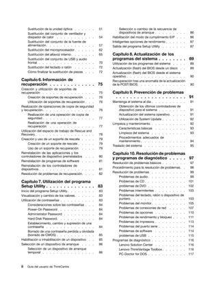 Sustitución de la unidad óptica . . . .     . .   51         Selección o cambio de la secuencia de
     Sustitución del conjunto de ventilador y                     dispositivos de arranque . . . . . . .   .   .   86
     disipador de calor . . . . . . . . .        . .   54   Habilitación del modo de cumplimiento ErP .    .   .   86
     Sustitución del conjunto de la fuente de               Inteligentes opciones de rendimiento . . . .   .   .   87
     alimentación . . . . . . . . . . . .        . .   57   Salida del programa Setup Utility . . . . .    .   .   87
     Sustitución del microprocesador . . . .     . .   62
     Sustitución del altavoz interno . . . . .   . .   65   Capítulo 8. Actualización de los
     Sustitución del conjunto de USB y audio                programas del sistema . . . . . . . .                  89
     frontal . . . . . . . . . . . . . .         . .   70   Utilización de los programas del sistema . . . .       89
     Sustitución del teclado o ratón . . . .     . .   72   Actualización (flash) del BIOS desde un disco . .      89
     Cómo finalizar la sustitución de piezas .   . .   72   Actualización (flash) del BIOS desde el sistema
                                                            operativo . . . . . . . . . . . . . . . . .             90
Capítulo 6. Información de                                  Recuperación tras una anomalía de la actualización
recuperación . . . . . . . . . . . . .                 75   de la POST/BIOS. . . . . . . . . . . . . .              90
Creación y utilización de soportes de
recuperación . . . . . . . . . . . . . . .             75   Capítulo 9. Prevención de problemas
      Creación de soportes de recuperación . . .       76    . . . . . . . . . . . . . . . . . . . .               91
      Utilización de soportes de recuperación . . .    76   Mantenga el sistema al día . . . . . . . . .       .   91
Realización de operaciones de copia de seguridad                 Obtención de los últimos controladores de
y recuperación. . . . . . . . . . . . . . .            76        dispositivo para el sistema . . . . . . .     .   91
      Realización de una operación de copia de                   Actualización del sistema operativo. . . .    .   91
      seguridad . . . . . . . . . . . . . . .          77        Utilización de System Update . . . . . .      .   92
      Realización de una operación de                       Limpieza y mantenimiento . . . . . . . . .         .   92
      recuperación . . . . . . . . . . . . .           77
                                                                 Características básicas . . . . . . . .       .   93
Utilización del espacio de trabajo de Rescue and
Recovery . . . . . . . . . . . . . . . . .             78        Limpieza del sistema . . . . . . . . .        .   93
Creación y uso de un soporte de rescate . . . .        79        Procedimientos adecuados de
                                                                 mantenimiento . . . . . . . . . . . .         .    94
      Creación de un soporte de rescate . . . . .      79
                                                            Traslado del sistema . . . . . . . . . . .         .    95
      Uso de un soporte de recuperación . . . .        79
Reinstalación de las aplicaciones y los                     Capítulo 10. Resolución de problemas
controladores de dispositivo preinstalados . . .       80
                                                            y programas de diagnóstico . . . . . 97
Reinstalación de programas de software . . . .         81
                                                            Resolución de problemas básicos . . . . . . .           97
Reinstalación de los controladores de
                                                            Procedimiento para la resolución de problemas. .        98
dispositivos . . . . . . . . . . . . . . . .           81
                                                            Resolución de problemas . . . . . . . . . .             99
Resolución de problemas de recuperación. . . .         82
                                                                Problemas de audio . . . . . . . . . . .            99
Capítulo 7. Utilización del programa                            Problemas de CD . . . . . . . . . . . .            101
Setup Utility . . . . . . . . . . . . . .              83       problemas de DVD . . . . . . . . . . .             102
Inicio del programa Setup Utility . . . . . . . .      83       Problemas intermitentes . . . . . . . . .          103
Visualización y cambio de los valores. . . . . .       83       Problemas del teclado, ratón o dispositivo de
Utilización de contraseñas . . . . . . . . . .         83       puntero . . . . . . . . . . . . . . . .            103
      Consideraciones sobre las contraseñas . . .      84       Problemas del monitor . . . . . . . . . .          105
      Power-On Password . . . . . . . . . .            84       Problemas de conexiones de red . . . . .           107
      Administrator Password . . . . . . . . .         84       Problemas de opciones . . . . . . . . .            110
      Hard Disk Password. . . . . . . . . . .          84       Problemas de rendimiento y bloqueo . . . .         111
      Establecimiento, cambio y supresión de una                Problemas de impresora . . . . . . . . .           113
      contraseña . . . . . . . . . . . . . .           84       Problemas del puerto serie . . . . . . . .         114
      Borrado de una contraseña perdida u olvidada              Problemas de software . . . . . . . . .            114
      (borrado de CMOS) . . . . . . . . . . .          85       problemas de USB . . . . . . . . . . .             115
Habilitación o inhabilitación de un dispositivo . .    85   Programas de diagnóstico . . . . . . . . . .           116
Selección de un dispositivo de arranque . . . .        86       Lenovo Solution Center . . . . . . . . .           116
      Selección de un dispositivo de arranque                   Lenovo ThinkVantage Toolbox . . . . . . .          116
      temporal . . . . . . . . . . . . . . .           86
                                                                PC-Doctor for DOS . . . . . . . . . . .            117


ii   Guía del usuario de ThinkCentre
 