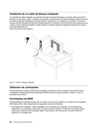 Instalación de un cable de bloqueo integrado
Un candado de cable integrado, en ocasiones llamado candado Kensington, se puede utilizar para fijar el
sistema a un escritorio, mesa o cualquier otro soporte no permanente. El cable de bloqueo se fija a la ranura
de cable de bloqueo integrado en la parte posterior del sistema y se manipula con una llave. El cable de
bloqueo también bloquea los botones utilizados para abrir la cubierta. Éste es el mismo tipo de bloqueo que
utilizan muchos sistemas portátiles. Puede solicitar un cable de bloqueo integrado directamente a Lenovo
buscando Kensington en:
http://www.lenovo.com/support




Figura 7. Cable de bloqueo integrado


Utilización de contraseñas
Puede establecer una gran variedad de contraseñas mediante el sistema operativo Microsoft Windows
y mediante el sistema básico de entrada/salida (BIOS) del sistema para ayudarle a impedir el uso no
autorizado del sistema.

Contraseñas de BIOS
Puede establecer contraseñas para evitar el acceso no autorizado al sistema y sus datos con el programa
BIOS Setup Utility. Están disponibles los siguientes tipos de contraseñas:
• Contraseña de encendido: cuando establezca una contraseña de encendido, se le solicitará que
  especifique una contraseña válida cada vez que encienda el sistema. El sistema no se puede utilizar
  hasta que se especifica la contraseña válida. Para obtener más información, consulte “Power-On
  Password” en la página 84.




28   Guía del usuario de ThinkCentre
 