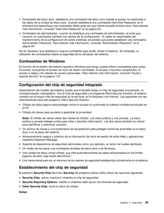 • Contraseña del disco duro: establecer una contraseña del disco duro impide el acceso no autorizado a
  los datos de la unidad de disco duro. Cuando establezca una contraseña Hard Disk Password, se le
  solicitará que especifique una contraseña válida cada vez que intente acceder al disco duro. Para obtener
  más información, consulte “Hard Disk Password” en la página 84.
• Contraseña de administrador: cuando se establece una contraseña de administrador, se evita que
  usuarios no autorizados cambien los valores de la configuración. Si usted es responsable del
  mantenimiento de la configuración de varios sistemas, es posible que quiera establecer una contraseña
  Administrator Password. Para obtener más información, consulte “Administrator Password” en la
  página 84.
No es necesario que establezca ninguna contraseña para poder utilizar el sistema. Sin embargo, la
utilización de contraseñas mejora la seguridad de la utilización del sistema.

Contraseñas de Windows
En función de la versión del sistema operativo Windows que tenga, puede utilizar contraseñas para varias
funciones, incluyendo el acceso de inicio de sesión controlado, el acceso a recursos compartidos, el
acceso a redes y los valores de usuario personales. Para obtener más información, consulte “Ayuda y
soporte técnico” en la página 119.


Configuración del chip de seguridad integrado
Dependiendo del modelo del sistema, puede que el teclado tenga un chip de seguridad incorporado, un
microprocesador criptográfico. Con el chip de seguridad y el programa Client Security Solution, el sistema
contará con el mayor nivel de seguridad en la red local, en la empresa o en Internet. Las siguientes son las
características clave del programa Client Security Solution:
• Cifrado de datos seguro para proteger contra el acceso no autorizado al material confidencial situado en
  el PC.
• Cifrado de claves para ayudarle a garantizar la privacidad.

  Nota: El cifrado de claves utiliza dos claves de cifrado: una clave pública y una privada. La clave
  pública y privada trabajan juntas para cifrar y descifrar información. Las dos claves también se utilizan
  para identificar y autenticar usuarios.
• Un archivo de claves y una herramienta de recuperación para proteger contra las anomalías en el disco
  duro o en la placa del sistema.
• Almacenamiento seguro y práctico de la información de inicio de sesión de sitios Web y aplicaciones
  mediante Password Manager.
• Soporte de dispositivos de seguridad adicionales como, por ejemplo, un lector de huellas dactilares.
• Un medio de recuperar una contraseña olvidada de disco duro o de Windows.
• Una unidad de disco virtual cifrada, que cifra automáticamente los datos almacenados en los límites
  seguros de esta “caja fuerte electrónica”.
• Una herramienta para ver un resumen de los valores de seguridad establecidos actualmente en el sistema.

Establecimiento del chip de seguridad
El submenú Security Chip del menú Security del programa Setup Utility ofrece las opciones siguientes:
• Security Chip: activa, inactiva o inhabilita el chip de seguridad.
• Security Reporting Options: habilita o inhabilita cada opción de informes de seguridad.
• Clear Security Chip: borra la clave de cifrado.

Notas:


                                                                                     Capítulo 4. Seguridad    29
 