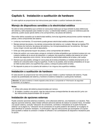 Capítulo 5. Instalación o sustitución de hardware
En este capítulo se proporcionan las instrucciones para instalar o sustituir hardware del sistema.


Manejo de dispositivos sensibles a la electricidad estática
No abra la bolsa antiestática que contiene la nueva pieza hasta que se haya extraído la pieza defectuosa
del sistema y esté preparado para instalar la nueva. La electricidad estática, aunque es inofensiva para las
personas, puede causar graves daños a los componentes y las piezas del sistema.

Para evitar daños causados por la electricidad estática, tome las siguientes precauciones cuando maneje las
piezas y otros componentes del sistema:
• Limite los movimientos. El movimiento puede generar electricidad estática alrededor del usuario.
• Maneje siempre las piezas y los demás componentes del sistema con cuidado. Maneje las tarjetas PCI,
  los módulos de memoria, las placas del sistema y los microprocesadores por los extremos. No toque
  nunca ningún circuito que esté al descubierto.
• Evite que otras personas toquen las piezas y otros componentes del sistema.
• Antes de sustituir una nueva pieza, ponga en contacto la bolsa antiestática que contiene la pieza con una
  cubierta metálica de la ranura de expansión o cualquier otra superficie metálica del sistema sin pintar
  durante dos segundos como mínimo. Así se reduce la electricidad estática de la bolsa y del cuerpo.
• Siempre que sea posible, extraiga la nueva pieza de la bolsa antiestática e instálela directamente en el
  sistema sin colocarla sobre ninguna superficie. Si ello no es posible, sitúe la bolsa antiestática en la que
  se halla la pieza sobre una superficie lisa y plana y coloque la pieza sobre la bolsa.
• No deposite la pieza en la cubierta del sistema ni en ninguna otra superficie metálica.


Instalación o sustitución de hardware
En esta sección se proporcionan las instrucciones para instalar o sustituir hardware del sistema. Puede
ampliar las posibilidades del sistema y mantener el sistema instalando o sustituyendo hardware.

 Atención: No abra el sistema ni intente repararlo antes de leer o comprender el “Información de seguridad
 importante” en la página v.

Notas:
 1. Utilice sólo piezas del sistema proporcionadas por Lenovo.
 2. Al instalar o sustituir una opción, siga las instrucciones correspondientes de esta sección junto con
    las instrucciones proporcionadas con la opción.

Instalación de opciones externas
Puede conectar opciones externas al sistema, como altavoces externos, una impresora o un escáner. Para
algunas opciones externas, debe instalar software adicional además de realizar la conexión física. Al instalar
una opción externa, consulte “Ubicación de conectores, controles e indicadores en la parte frontal del
sistema” en la página 9 y “Ubicación de los conectores en la parte posterior del sistema” en la página 10
para identificar el conector necesario. A continuación, siga las instrucciones que acompañan a la opción
para ayudarle a realizar la conexión e instalar el software o los controladores de dispositivo necesarios para
la opción.




© Copyright Lenovo 2011                                                                                      33
 