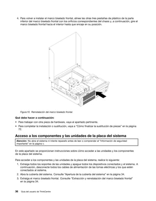 4. Para volver a instalar el marco biselado frontal, alinee las otras tres pestañas de plástico de la parte
    inferior del marco biselado frontal con los orificios correspondientes del chasis y, a continuación, gire el
    marco biselado frontal hacia el interior hasta que encaje en su posición.




     Figura 10. Reinstalación del marco biselado frontal.

Qué debe hacer a continuación:
• Para trabajar con otra pieza de hardware, vaya al apartado pertinente.
• Para completar la instalación o sustitución, vaya a “Cómo finalizar la sustitución de piezas” en la página
  72.

Acceso a los componentes y las unidades de la placa del sistema
 Atención: No abra el sistema ni intente repararlo antes de leer o comprender el “Información de seguridad
 importante” en la página v.


En este apartado se proporcionan instrucciones sobre cómo acceder a las unidades y los componentes
de la placa del sistema.

Para acceder a los componentes y las unidades de la placa del sistema, realice lo siguiente:
 1. Extraiga todos los soportes de las unidades y apague todos los dispositivos conectados y el sistema. A
    continuación, desconecte todos los cables de alimentación de las tomas eléctricas y los que estén
    conectados al sistema.
 2. Abra la cubierta del sistema. Consulte “Apertura de la cubierta del sistema” en la página 34.
 3. Extraiga el marco biselado frontal. Consulte “Extracción y reinstalación del marco biselado frontal”
    en la página 34.


36   Guía del usuario de ThinkCentre
 