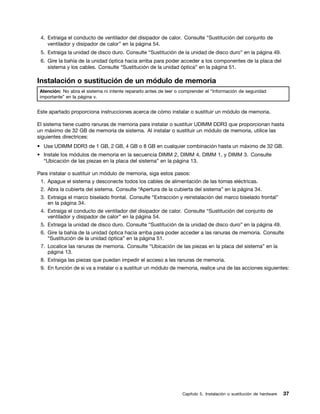 4. Extraiga el conducto de ventilador del disipador de calor. Consulte “Sustitución del conjunto de
    ventilador y disipador de calor” en la página 54.
 5. Extraiga la unidad de disco duro. Consulte “Sustitución de la unidad de disco duro” en la página 49.
 6. Gire la bahía de la unidad óptica hacia arriba para poder acceder a los componentes de la placa del
    sistema y los cables. Consulte “Sustitución de la unidad óptica” en la página 51.

Instalación o sustitución de un módulo de memoria
 Atención: No abra el sistema ni intente repararlo antes de leer o comprender el “Información de seguridad
 importante” en la página v.


Este apartado proporciona instrucciones acerca de cómo instalar o sustituir un módulo de memoria.

El sistema tiene cuatro ranuras de memoria para instalar o sustituir UDIMM DDR3 que proporcionan hasta
un máximo de 32 GB de memoria de sistema. Al instalar o sustituir un módulo de memoria, utilice las
siguientes directrices:
• Use UDIMM DDR3 de 1 GB, 2 GB, 4 GB o 8 GB en cualquier combinación hasta un máximo de 32 GB.
• Instale los módulos de memoria en la secuencia DIMM 2, DIMM 4, DIMM 1, y DIMM 3. Consulte
  “Ubicación de las piezas en la placa del sistema” en la página 13.

Para instalar o sustituir un módulo de memoria, siga estos pasos:
 1. Apague el sistema y desconecte todos los cables de alimentación de las tomas eléctricas.
 2. Abra la cubierta del sistema. Consulte “Apertura de la cubierta del sistema” en la página 34.
 3. Extraiga el marco biselado frontal. Consulte “Extracción y reinstalación del marco biselado frontal”
    en la página 34.
 4. Extraiga el conducto de ventilador del disipador de calor. Consulte “Sustitución del conjunto de
    ventilador y disipador de calor” en la página 54.
 5. Extraiga la unidad de disco duro. Consulte “Sustitución de la unidad de disco duro” en la página 49.
 6. Gire la bahía de la unidad óptica hacia arriba para poder acceder a las ranuras de memoria. Consulte
    “Sustitución de la unidad óptica” en la página 51.
 7. Localice las ranuras de memoria. Consulte “Ubicación de las piezas en la placa del sistema” en la
    página 13.
 8. Extraiga las piezas que puedan impedir el acceso a las ranuras de memoria.
 9. En función de si va a instalar o a sustituir un módulo de memoria, realice una de las acciones siguientes:




                                                                   Capítulo 5. Instalación o sustitución de hardware   37
 