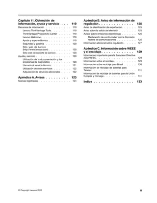 Capítulo 11. Obtención de                                      Apéndice B. Aviso de información de
información, ayuda y servicio . . .                      119   regulación . . . . . . . . . . . . . . 125
Recursos de información . . . . . . .        .   .   .   119   Aviso de clasificación de exportación . . . . . .    125
    Lenovo ThinkVantage Tools . . . . .      .   .   .   119   Aviso sobre la salida de televisión . . . . . . .    125
    ThinkVantage Productivity Center . .     .   .   .   119   Avisos sobre emisiones electrónicas . . . . . .      125
    Lenovo Welcome . . . . . . . . .         .   .   .   119        Declaración de conformidad con la Comisión
    Ayuda y soporte técnico . . . . . .      .   .   .   119        federal de comunicaciones . . . . . . . .       125
    Seguridad y garantía . . . . . . .       .   .   .   120   Información adicional sobre regulación . . . . .     127
    Sitio web de Lenovo
    (http://www.lenovo.com) . . . . . .      . . .       120   Apéndice C. Información sobre WEEE
    Sitio web de soporte de Lenovo . . .     . . .       120   y el reciclaje . . . . . . . . . . . . . 129
Ayuda y servicio . . . . . . . . . . .       . . .       120   Información importante para la European Directive
                                                               2002/96/EC . . . . . . . . . . . . . . . .           129
    Utilización de la documentación y los
    programas de diagnóstico . . . . .       .   .   .   120   Información sobre el reciclaje . . . . . . . . .     129
    Llamada al servicio técnico . . . . .    .   .   .   121   Información sobre reciclaje para Brasil . . . . .    130
    Utilización de otros servicios . . . .   .   .   .   122   Información de reciclaje de baterías para
                                                               Taiwán . . . . . . . . . . . . . . . . . .           131
    Adquisición de servicios adicionales .   .   .   .   122
                                                               Información de reciclaje de baterías para la Unión
                                                               Europea y Noruega . . . . . . . . . . . . .          131
Apéndice A. Avisos . . . . . . . . .                     123
Marcas registradas . . . . . . . . . . . . .             124   Índice . . . . . . . . . . . . . . . .               133




© Copyright Lenovo 2011                                                                                              iii
 