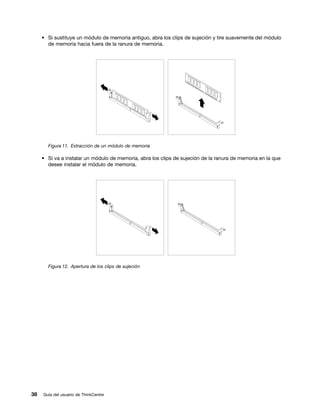 • Si sustituye un módulo de memoria antiguo, abra los clips de sujeción y tire suavemente del módulo
       de memoria hacia fuera de la ranura de memoria.




       Figura 11. Extracción de un módulo de memoria

     • Si va a instalar un módulo de memoria, abra los clips de sujeción de la ranura de memoria en la que
       desee instalar el módulo de memoria.




       Figura 12. Apertura de los clips de sujeción




38   Guía del usuario de ThinkCentre
 