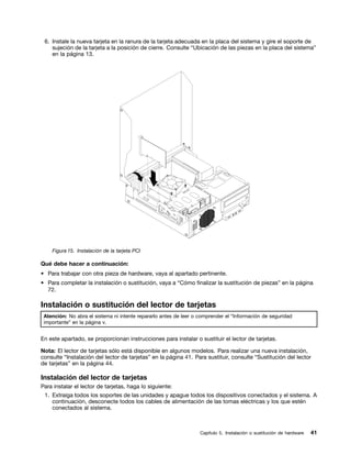 6. Instale la nueva tarjeta en la ranura de la tarjeta adecuada en la placa del sistema y gire el soporte de
    sujeción de la tarjeta a la posición de cierre. Consulte “Ubicación de las piezas en la placa del sistema”
    en la página 13.




    Figura 15. Instalación de la tarjeta PCI

Qué debe hacer a continuación:
• Para trabajar con otra pieza de hardware, vaya al apartado pertinente.
• Para completar la instalación o sustitución, vaya a “Cómo finalizar la sustitución de piezas” en la página
  72.

Instalación o sustitución del lector de tarjetas
 Atención: No abra el sistema ni intente repararlo antes de leer o comprender el “Información de seguridad
 importante” en la página v.


En este apartado, se proporcionan instrucciones para instalar o sustituir el lector de tarjetas.

Nota: El lector de tarjetas sólo está disponible en algunos modelos. Para realizar una nueva instalación,
consulte “Instalación del lector de tarjetas” en la página 41. Para sustituir, consulte “Sustitución del lector
de tarjetas” en la página 44.

Instalación del lector de tarjetas
Para instalar el lector de tarjetas, haga lo siguiente:
 1. Extraiga todos los soportes de las unidades y apague todos los dispositivos conectados y el sistema. A
    continuación, desconecte todos los cables de alimentación de las tomas eléctricas y los que estén
    conectados al sistema.



                                                                   Capítulo 5. Instalación o sustitución de hardware   41
 