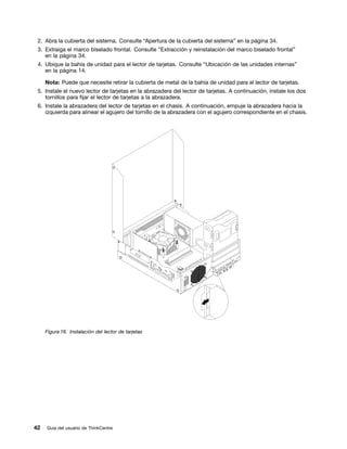 2. Abra la cubierta del sistema. Consulte “Apertura de la cubierta del sistema” en la página 34.
 3. Extraiga el marco biselado frontal. Consulte “Extracción y reinstalación del marco biselado frontal”
    en la página 34.
 4. Ubique la bahía de unidad para el lector de tarjetas. Consulte “Ubicación de las unidades internas”
    en la página 14.

     Nota: Puede que necesite retirar la cubierta de metal de la bahía de unidad para el lector de tarjetas.
 5. Instale el nuevo lector de tarjetas en la abrazadera del lector de tarjetas. A continuación, instale los dos
    tornillos para fijar el lector de tarjetas a la abrazadera.
 6. Instale la abrazadera del lector de tarjetas en el chasis. A continuación, empuje la abrazadera hacia la
    izquierda para alinear el agujero del tornillo de la abrazadera con el agujero correspondiente en el chasis.




     Figura 16. Instalación del lector de tarjetas




42   Guía del usuario de ThinkCentre
 