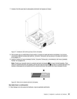 7. Instale el tornillo para fijar la abrazadera del lector de tarjetas al chasis.




    Figura 17. Instalación del tornillo que fija el lector de tarjetas

 8. Gire la bahía de la unidad óptica hacia arriba y conecte el cable del lector de tarjetas a uno de los
    conectores USB de la placa del sistema. Consulte “Ubicación de las piezas en la placa del sistema”
    en la página 13.
 9. Vuelva a colocar el marco biselado frontal. Consulte “Extracción y reinstalación del marco biselado
    frontal” en la página 34.

    Nota: Puede que necesite retirar la cubierta del lector de tarjetas 2 del marco frontal biselado. Para
    retirar la cubierta del lector de tarjetas, gire los dos clips de sujeción 1 que fijan la cubierta del lector de
    tarjetas y desenganche completamente la cubierta del lector de tarjetas del marco biselado frontal.




    Figura 18. Retiro de la cubierta del lector de tarjetas

Qué debe hacer a continuación:
• Para trabajar con otra pieza de hardware, vaya al apartado pertinente.




                                                                         Capítulo 5. Instalación o sustitución de hardware   43
 