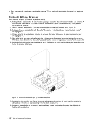 • Para completar la instalación o sustitución, vaya a “Cómo finalizar la sustitución de piezas” en la página
  72.

Sustitución del lector de tarjetas
Para sustituir el lector de tarjetas, siga estos pasos:
 1. Extraiga todos los soportes de las unidades y apague todos los dispositivos conectados y el sistema. A
    continuación, desconecte todos los cables de alimentación de las tomas eléctricas y los que estén
    conectados al sistema.
 2. Abra la cubierta del sistema. Consulte “Apertura de la cubierta del sistema” en la página 34.
 3. Extraiga el marco biselado frontal. Consulte “Extracción y reinstalación del marco biselado frontal”
    en la página 34.
 4. Ubique la bahía de unidad para el lector de tarjetas. Consulte “Ubicación de las unidades internas”
    en la página 14.
 5. Gire la bahía de la unidad óptica hacia arriba y desconecte el cable del lector de tarjetas del conector
    USB de la placa del sistema. Consulte “Ubicación de las piezas en la placa del sistema” en la página 13.
 6. Extraiga el tornillo que fija la abrazadera del lector de tarjetas. A continuación, extraiga la abrazadera del
    lector de tarjetas del chasis.




     Figura 19. Extracción del tornillo que fija el lector de tarjetas

 7. Extraiga los dos tornillos que fijan el lector de tarjetas a su abrazadera. A continuación, extraiga la
    abrazadera del lector de tarjetas con problemas de la abrazadera.
 8. Instale un nuevo lector de tarjetas en la abrazadera e instale los dos tornillos para fijar el lector de
    tarjetas a la abrazadera.




44   Guía del usuario de ThinkCentre
 
