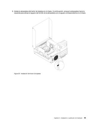 9. Instale la abrazadera del lector de tarjetas en el chasis. A continuación, empuje la abrazadera hacia la
   izquierda para alinear el agujero del tornillo de la abrazadera con el agujero correspondiente en el chasis.




   Figura 20. Instalación del lector de tarjetas




                                                               Capítulo 5. Instalación o sustitución de hardware   45
 
