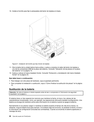 10. Instale el tornillo para fijar la abrazadera del lector de tarjetas al chasis.




     Figura 21. Instalación del tornillo que fija el lector de tarjetas

11. Gire la bahía de la unidad óptica hacia arriba y vuelva a conectar el cable del lector de tarjetas a
    uno de los conectores USB de la placa del sistema. Consulte “Ubicación de las piezas en la placa
    del sistema” en la página 13.
12. Vuelva a colocar el marco biselado frontal. Consulte “Extracción y reinstalación del marco biselado
    frontal” en la página 34.

Qué debe hacer a continuación:
• Para trabajar con otra pieza de hardware, vaya al apartado pertinente.
• Para completar la instalación o sustitución, vaya a “Cómo finalizar la sustitución de piezas” en la página
  72.

Sustitución de la batería
 Atención: No abra el sistema ni intente repararlo antes de leer o comprender el “Información de seguridad
 importante” en la página v.


El sistema tiene un tipo especial de memoria que mantiene la fecha, la hora y los valores de las
características incorporadas, como, por ejemplo, las asignaciones del puerto paralelo (configuración). Una
batería se encarga de mantener activa esta información en el sistema cuando se apaga el sistema.

Normalmente no es preciso cargar ni mantener la batería durante el tiempo de vida de la misma; no
obstante, ninguna batería dura para siempre. Si la batería deja de funcionar, se perderán la fecha, la hora y
la información de configuración (incluidas las contraseñas). Cuando se encienda el sistema aparecerá un
mensaje de error.


46   Guía del usuario de ThinkCentre
 