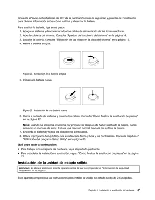 Consulte el “Aviso sobre baterías de litio” de la publicación Guía de seguridad y garantía de ThinkCentre
para obtener información sobre cómo sustituir y desechar la batería.

Para sustituir la batería, siga estos pasos:
 1. Apague el sistema y desconecte todos los cables de alimentación de las tomas eléctricas.
 2. Abra la cubierta del sistema. Consulte “Apertura de la cubierta del sistema” en la página 34.
 3. Localice la batería. Consulte “Ubicación de las piezas en la placa del sistema” en la página 13.
 4. Retire la batería antigua.




    Figura 22. Extracción de la batería antigua

 5. Instale una batería nueva.




    Figura 23. Instalación de una batería nueva

 6. Cierre la cubierta del sistema y conecte los cables. Consulte “Cómo finalizar la sustitución de piezas”
    en la página 72.

    Nota: Cuando se encienda el sistema por primera vez después de haber sustituido la batería, podrá
    aparecer un mensaje de error. Esta es una reacción normal después de sustituir la batería.
 7. Encienda el sistema y todos los dispositivos conectados.
 8. Utilice el programa Setup Utility para establecer la fecha y hora y las contraseñas. Consulte Capítulo 7
    “Utilización del programa Setup Utility” en la página 83.

Qué debe hacer a continuación:
• Para trabajar con otra pieza de hardware, vaya al apartado pertinente.
• Para completar la instalación o sustitución, vaya a “Cómo finalizar la sustitución de piezas” en la página
  72.

Instalación de la unidad de estado sólido
 Atención: No abra el sistema ni intente repararlo antes de leer o comprender el “Información de seguridad
 importante” en la página v.


Este apartado proporciona las instrucciones para instalar la unidad de estado sólido de 2,5 pulgadas.



                                                                   Capítulo 5. Instalación o sustitución de hardware   47
 
