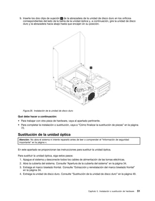 9. Inserte los dos clips de sujeción 1 de la abrazadera de la unidad de disco duro en los orificios
    correspondientes del lado de la bahía de la unidad óptica y, a continuación, gire la unidad de disco
    duro y la abrazadera hacia abajo hasta que encajen en su posición.




    Figura 28. Instalación de la unidad de disco duro

Qué debe hacer a continuación:
• Para trabajar con otra pieza de hardware, vaya al apartado pertinente.
• Para completar la instalación o sustitución, vaya a “Cómo finalizar la sustitución de piezas” en la página
  72.

Sustitución de la unidad óptica
 Atención: No abra el sistema ni intente repararlo antes de leer o comprender el “Información de seguridad
 importante” en la página v.


En este apartado se proporcionan las instrucciones para sustituir la unidad óptica.

Para sustituir la unidad óptica, siga estos pasos:
 1. Apague el sistema y desconecte todos los cables de alimentación de las tomas eléctricas.
 2. Abra la cubierta del sistema. Consulte “Apertura de la cubierta del sistema” en la página 34.
 3. Extraiga el marco biselado frontal. Consulte “Extracción y reinstalación del marco biselado frontal”
    en la página 34.
 4. Extraiga la unidad de disco duro. Consulte “Sustitución de la unidad de disco duro” en la página 49.




                                                                   Capítulo 5. Instalación o sustitución de hardware   51
 