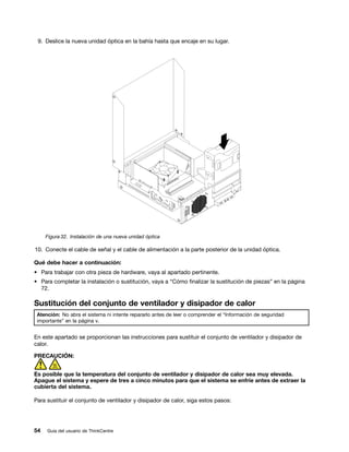 9. Deslice la nueva unidad óptica en la bahía hasta que encaje en su lugar.




     Figura 32. Instalación de una nueva unidad óptica

10. Conecte el cable de señal y el cable de alimentación a la parte posterior de la unidad óptica.

Qué debe hacer a continuación:
• Para trabajar con otra pieza de hardware, vaya al apartado pertinente.
• Para completar la instalación o sustitución, vaya a “Cómo finalizar la sustitución de piezas” en la página
  72.

Sustitución del conjunto de ventilador y disipador de calor
 Atención: No abra el sistema ni intente repararlo antes de leer o comprender el “Información de seguridad
 importante” en la página v.


En este apartado se proporcionan las instrucciones para sustituir el conjunto de ventilador y disipador de
calor.

PRECAUCIÓN:


Es posible que la temperatura del conjunto de ventilador y disipador de calor sea muy elevada.
Apague el sistema y espere de tres a cinco minutos para que el sistema se enfríe antes de extraer la
cubierta del sistema.

Para sustituir el conjunto de ventilador y disipador de calor, siga estos pasos:




54   Guía del usuario de ThinkCentre
 