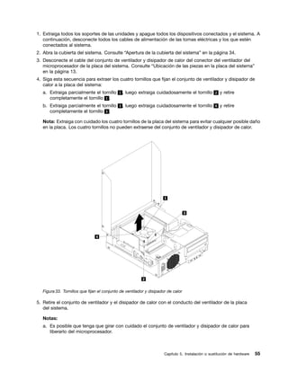1. Extraiga todos los soportes de las unidades y apague todos los dispositivos conectados y el sistema. A
   continuación, desconecte todos los cables de alimentación de las tomas eléctricas y los que estén
   conectados al sistema.
2. Abra la cubierta del sistema. Consulte “Apertura de la cubierta del sistema” en la página 34.
3. Desconecte el cable del conjunto de ventilador y disipador de calor del conector del ventilador del
   microprocesador de la placa del sistema. Consulte “Ubicación de las piezas en la placa del sistema”
   en la página 13.
4. Siga esta secuencia para extraer los cuatro tornillos que fijan el conjunto de ventilador y disipador de
   calor a la placa del sistema:
   a. Extraiga parcialmente el tornillo 1 , luego extraiga cuidadosamente el tornillo 2 y retire
      completamente el tornillo 1 .
   b. Extraiga parcialmente el tornillo 3 , luego extraiga cuidadosamente el tornillo 4 y retire
      completamente el tornillo 3 .

   Nota: Extraiga con cuidado los cuatro tornillos de la placa del sistema para evitar cualquier posible daño
   en la placa. Los cuatro tornillos no pueden extraerse del conjunto de ventilador y disipador de calor.




   Figura 33. Tornillos que fijan el conjunto de ventilador y disipador de calor

5. Retire el conjunto de ventilador y el disipador de calor con el conducto del ventilador de la placa
   del sistema.

   Notas:
   a. Es posible que tenga que girar con cuidado el conjunto de ventilador y disipador de calor para
      liberarlo del microprocesador.



                                                                      Capítulo 5. Instalación o sustitución de hardware   55
 