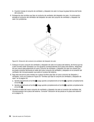 b. Cuando maneje el conjunto de ventilador y disipador de calor no toque la grasa térmica del fondo
        del conjunto.
 6. Extraiga los dos tornillos que fijan el conducto de ventilador del disipador de calor. A continuación,
    extraiga el conducto del ventilador del disipador de calor del conjunto de ventilador y disipador de
    calor con problemas.




     Figura 34. Extracción del conducto de ventilador del disipador de calor

 7. Coloque el nuevo conjunto de ventilador y disipador de calor en la placa del sistema, de forma que los
    cuatro tornillos estén alineados con los agujeros correspondientes de la placa del sistema. Asegúrese
    de que coloca adecuadamente el nuevo conjunto de ventilador y disipador de calor de manera que
    se pueda conectar fácilmente el cable del nuevo conjunto de ventilador y disipador en el conector del
    ventilador del microprocesador que está en la placa del sistema.
 8. Siga esta secuencia para instalar los cuatros tornillos para fijar el nuevo conjunto de disipador y
    ventilador, como se muestra en Figura 33 “Tornillos que fijan el conjunto de ventilador y disipador de
    calor” en la página 55:
     a. Apriete parcialmente el tornillo 1 , luego apriete completamente el tornillo 2 y apriete completamente
        el tornillo 1 .
     b. Apriete parcialmente el tornillo 3 , luego apriete completamente el tornillo 4 y apriete completamente
        el tornillo 3 .
 9. Conecte el cable del nuevo conjunto de ventilador y disipador de calor al conector del ventilador del
    microprocesador de la placa del sistema. Consulte “Ubicación de las piezas en la placa del sistema”
    en la página 13.




56   Guía del usuario de ThinkCentre
 