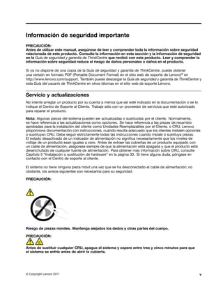 Información de seguridad importante
PRECAUCIÓN:
Antes de utilizar este manual, asegúrese de leer y comprender toda la información sobre seguridad
relacionada de este producto. Consulte la información en esta sección y la información de seguridad
en la Guía de seguridad y garantía de ThinkCentre que recibió con este producto. Leer y comprender la
información sobre seguridad reduce el riesgo de daños personales o daños en el producto.

Si ya no dispone de una copia de la Guía de seguridad y garantía de ThinkCentre, puede obtener
una versión en formato PDF (Portable Document Format) en el sitio web de soporte de Lenovo® en
http://www.lenovo.com/support. También puede descargar la Guía de seguridad y garantía de ThinkCentre y
esta Guía del usuario de ThinkCentre en otros idiomas en el sitio web de soporte Lenovo.


Servicio y actualizaciones
No intente arreglar un producto por su cuenta a menos que así esté indicado en la documentación o se lo
indique el Centro de Soporte al Cliente. Trabaje sólo con un proveedor de servicios que esté autorizado
para reparar el producto.

Nota: Algunas piezas del sistema pueden ser actualizadas o sustituidas por el cliente. Normalmente,
se hace referencia a las actualizaciones como opciones. Se hace referencia a las piezas de recambio
aprobadas para la instalación del cliente como Unidades Reemplazables por el Cliente, o CRU. Lenovo
proporciona documentación con instrucciones, cuando resulta adecuado que los clientes instalen opciones
o sustituyan CRU. Debe seguir estrictamente todas las instrucciones cuando instale o sustituya piezas.
El estado desactivado de un indicador de alimentación no significa necesariamente que los niveles de
voltaje de un producto sean iguales a cero. Antes de extraer las cubiertas de un producto equipado con
un cable de alimentación, asegúrese siempre de que la alimentación está apagada y que el producto está
desenchufado de cualquier fuente de alimentación. Para obtener más información sobre CRU, consulte
Capítulo 5 “Instalación o sustitución de hardware” en la página 33. Si tiene alguna duda, póngase en
contacto con el Centro de soporte al cliente.

El sistema no tiene ninguna pieza móvil una vez que se ha desconectado el cable de alimentación; no
obstante, los avisos siguientes son necesarios para su seguridad.

PRECAUCIÓN:




Riesgo de piezas móviles. Mantenga alejados los dedos y otras partes del cuerpo.

PRECAUCIÓN:


Antes de sustituir cualquier CRU, apague el sistema y espere entre tres y cinco minutos para que
el sistema se enfríe antes de abrir la cubierta.




© Copyright Lenovo 2011                                                                                   v
 