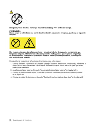 Riesgo de piezas móviles. Mantenga alejados los dedos y otras partes del cuerpo.

PRECAUCIÓN:
Nunca saque la cubierta de una fuente de alimentación, o cualquier otra pieza, que tenga la siguiente
etiqueta.




Hay niveles peligrosos de voltaje, corriente y energía al interior de cualquier componente que
tenga esta etiqueta. Al interior de estos componentes no hay piezas que requieran ningún tipo
de mantenimiento. Si sospecha que alguna de estas piezas presenta problemas, comuníquese
con un técnico de servicio.

Para sustituir el conjunto de la fuente de alimentación, siga estos pasos:
 1. Extraiga todos los soportes de las unidades y apague todos los dispositivos conectados y el sistema. A
    continuación, desconecte todos los cables de alimentación de las tomas eléctricas y los que estén
    conectados al sistema.
 2. Abra la cubierta del sistema. Consulte “Apertura de la cubierta del sistema” en la página 34.
 3. Extraiga el marco biselado frontal. Consulte “Extracción y reinstalación del marco biselado frontal”
    en la página 34.
 4. Extraiga la unidad de disco duro. Consulte “Sustitución de la unidad de disco duro” en la página 49.




58   Guía del usuario de ThinkCentre
 
