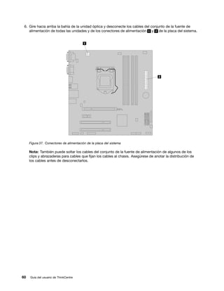 6. Gire hacia arriba la bahía de la unidad óptica y desconecte los cables del conjunto de la fuente de
    alimentación de todas las unidades y de los conectores de alimentación 1 y 2 de la placa del sistema.




     Figura 37. Conectores de alimentación de la placa del sistema

     Nota: También puede soltar los cables del conjunto de la fuente de alimentación de algunos de los
     clips y abrazaderas para cables que fijan los cables al chasis. Asegúrese de anotar la distribución de
     los cables antes de desconectarlos.




60   Guía del usuario de ThinkCentre
 