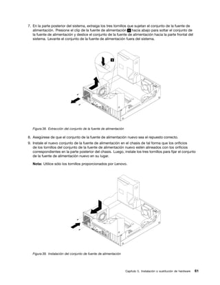 7. En la parte posterior del sistema, extraiga los tres tornillos que sujetan el conjunto de la fuente de
   alimentación. Presione el clip de la fuente de alimentación 1 hacia abajo para soltar el conjunto de
   la fuente de alimentación y deslice el conjunto de la fuente de alimentación hacia la parte frontal del
   sistema. Levante el conjunto de la fuente de alimentación fuera del sistema.




   Figura 38. Extracción del conjunto de la fuente de alimentación

8. Asegúrese de que el conjunto de la fuente de alimentación nuevo sea el repuesto correcto.
9. Instale el nuevo conjunto de la fuente de alimentación en el chasis de tal forma que los orificios
   de los tornillos del conjunto de la fuente de alimentación nuevo estén alineados con los orificios
   correspondientes en la parte posterior del chasis. Luego, instale los tres tornillos para fijar el conjunto
   de la fuente de alimentación nuevo en su lugar.

   Nota: Utilice sólo los tornillos proporcionados por Lenovo.




   Figura 39. Instalación del conjunto de fuente de alimentación




                                                                     Capítulo 5. Instalación o sustitución de hardware   61
 