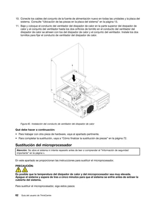 10. Conecte los cables del conjunto de la fuente de alimentación nuevo en todas las unidades y la placa del
    sistema. Consulte “Ubicación de las piezas en la placa del sistema” en la página 13.
11. Baje y coloque el conducto del ventilador del disipador de calor en la parte superior del disipador de
    calor y el conjunto del ventilador hasta los dos orificios de tornillo en el conducto del ventilador del
    disipador de calor se alineen con los del disipador de calor y el conjunto del ventilador. Instale los dos
    tornillos para fijar el conducto de ventilador del disipador de calor.




     Figura 40. Instalación del conducto de ventilador del disipador de calor

Qué debe hacer a continuación:
• Para trabajar con otra pieza de hardware, vaya al apartado pertinente.
• Para completar la sustitución, vaya a “Cómo finalizar la sustitución de piezas” en la página 72.

Sustitución del microprocesador
 Atención: No abra el sistema ni intente repararlo antes de leer o comprender el “Información de seguridad
 importante” en la página v.


En este apartado se proporcionan las instrucciones para sustituir el microprocesador.

PRECAUCIÓN:


Es posible que la temperatura del disipador de calor y del microprocesador sea muy elevada.
Apague el sistema y espere de tres a cinco minutos para que el sistema se enfríe antes de extraer la
cubierta del sistema.

Para sustituir el microprocesador, siga estos pasos:


62   Guía del usuario de ThinkCentre
 