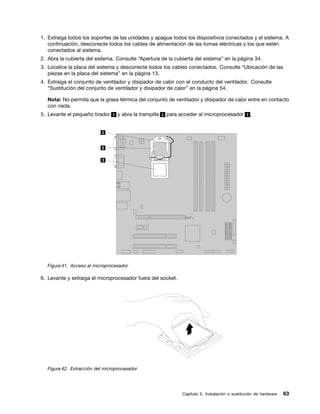 1. Extraiga todos los soportes de las unidades y apague todos los dispositivos conectados y el sistema. A
   continuación, desconecte todos los cables de alimentación de las tomas eléctricas y los que estén
   conectados al sistema.
2. Abra la cubierta del sistema. Consulte “Apertura de la cubierta del sistema” en la página 34.
3. Localice la placa del sistema y desconecte todos los cables conectados. Consulte “Ubicación de las
   piezas en la placa del sistema” en la página 13.
4. Extraiga el conjunto de ventilador y disipador de calor con el conducto del ventilador. Consulte
   “Sustitución del conjunto de ventilador y disipador de calor” en la página 54.

   Nota: No permita que la grasa térmica del conjunto de ventilador y disipador de calor entre en contacto
   con nada.
5. Levante el pequeño tirador 1 y abra la trampilla 2 para acceder al microprocesador 3 .




   Figura 41. Acceso al microprocesador

6. Levante y extraiga el microprocesador fuera del socket.




   Figura 42. Extracción del microprocesador




                                                             Capítulo 5. Instalación o sustitución de hardware   63
 