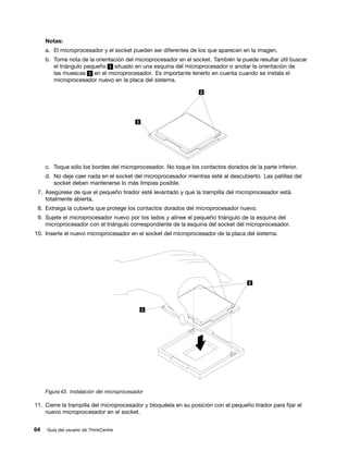 Notas:
     a. El microprocesador y el socket pueden ser diferentes de los que aparecen en la imagen.
     b. Tome nota de la orientación del microprocesador en el socket. También le puede resultar útil buscar
        el triángulo pequeño 1 situado en una esquina del microprocesador o anotar la orientación de
        las muescas 2 en el microprocesador. Es importante tenerlo en cuenta cuando se instala el
        microprocesador nuevo en la placa del sistema.




     c. Toque sólo los bordes del microprocesador. No toque los contactos dorados de la parte inferior.
     d. No deje caer nada en el socket del microprocesador mientras esté al descubierto. Las patillas del
        socket deben mantenerse lo más limpias posible.
 7. Asegúrese de que el pequeño tirador esté levantado y que la trampilla del microprocesador está
    totalmente abierta.
 8. Extraiga la cubierta que protege los contactos dorados del microprocesador nuevo.
 9. Sujete el microprocesador nuevo por los lados y alinee el pequeño triángulo de la esquina del
    microprocesador con el triángulo correspondiente de la esquina del socket del microprocesador.
10. Inserte el nuevo microprocesador en el socket del microprocesador de la placa del sistema.




     Figura 43. Instalación del microprocesador

11. Cierre la trampilla del microprocesador y bloquéela en su posición con el pequeño tirador para fijar el
    nuevo microprocesador en el socket.


64   Guía del usuario de ThinkCentre
 
