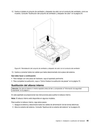12. Vuelva a instalar el conjunto de ventilador y disipador de calor con el conducto del ventilador, como se
    muestra. Consulte “Sustitución del conjunto de ventilador y disipador de calor” en la página 54.




    Figura 44. Reinstalación del conjunto de ventilador y disipador de calor con el conducto del ventilador

13. Vuelva a conectar todos los cables que había desconectado de la placa del sistema.

Qué debe hacer a continuación:
• Para trabajar con otra pieza de hardware, vaya al apartado pertinente.
• Para completar la sustitución, vaya a “Cómo finalizar la sustitución de piezas” en la página 72.

Sustitución del altavoz interno
 Atención: No abra el sistema ni intente repararlo antes de leer o comprender el “Información de seguridad
 importante” en la página v.


En este apartado se proporcionan las instrucciones para sustituir el altavoz interno.

Nota: El altavoz interno está disponible en algunos modelos.

Para sustituir el altavoz interno, siga estos pasos:
 1. Apague el sistema y desconecte todos los cables de alimentación de las tomas eléctricas.
 2. Abra la cubierta del sistema. Consulte “Apertura de la cubierta del sistema” en la página 34.




                                                                     Capítulo 5. Instalación o sustitución de hardware   65
 