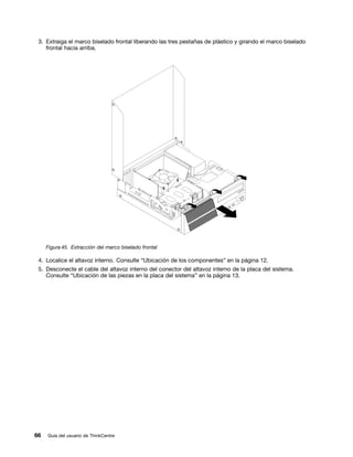 3. Extraiga el marco biselado frontal liberando las tres pestañas de plástico y girando el marco biselado
    frontal hacia arriba.




     Figura 45. Extracción del marco biselado frontal

 4. Localice el altavoz interno. Consulte “Ubicación de los componentes” en la página 12.
 5. Desconecte el cable del altavoz interno del conector del altavoz interno de la placa del sistema.
    Consulte “Ubicación de las piezas en la placa del sistema” en la página 13.




66   Guía del usuario de ThinkCentre
 