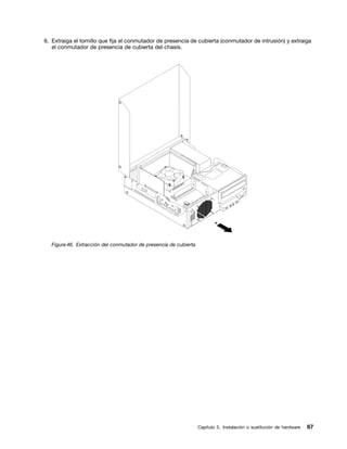 6. Extraiga el tornillo que fija el conmutador de presencia de cubierta (conmutador de intrusión) y extraiga
   el conmutador de presencia de cubierta del chasis.




   Figura 46. Extracción del conmutador de presencia de cubierta




                                                                   Capítulo 5. Instalación o sustitución de hardware   67
 