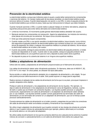Prevención de la electricidad estática
La electricidad estática, aunque sea inofensiva para el usuario, puede dañar seriamente los componentes
y opciones del sistema. Un manejo inadecuado de las piezas sensibles a la electricidad estática puede
provocar daños en la pieza. Cuando desempaquete una opción o una CRU, no abra el paquete protector de
la electricidad estática que contiene la pieza, hasta que las instrucciones le indiquen que debe instalarla.

Cuando manipule opciones o CRU, o cuando realice cualquier trabajo en el interior del sistema, adopte las
siguientes precauciones para evitar daños derivados de la electricidad estática:
• Limite los movimientos. El movimiento puede generar electricidad estática alrededor del usuario.
• Manipule siempre los componentes con precaución. Agarre los adaptadores, los módulos de memoria y
  otras placas de circuitos por los extremos. No toque nunca circuitos expuestos.
• Evite que otras personas toquen componentes.
• Cuando instale una CRU o una opción sensible a la electricidad estática, toque durante, como mínimo,
  dos segundos el paquete protector de electricidad estática que contiene la pieza con una cubierta de
  ranura de expansión de metal o cualquier otra superficie metálica no pintada del sistema. Así se reduce
  la electricidad estática de la bolsa y del cuerpo.
• Cuando sea posible, extraiga la pieza sensible a la electricidad estática del paquete protector, e instale
  la pieza sin depositarla en el suelo. Cuando esto no sea posible, coloque el paquete protector de la
  electricidad estática en una superficie suave de nivel y deposite la pieza sobre dicha superficie.
• No deposite la pieza en la cubierta del sistema ni en ninguna otra superficie metálica.


Cables y adaptadores de alimentación
Utilice sólo los cables y adaptadores de alimentación proporcionados por el fabricante del producto.

Los cables de alimentación deben estar oficialmente aprobados. En Alemania, debe ser el H05VV-F, 3G,
0,75 mm2 o uno mejor. En otros países, se utilizarán los tipos adecuados.

Nunca enrolle un cable de alimentación alrededor de un adaptador de alimentación u otro objeto. Ya que
esto podría provocar deformaciones en el cable. Esto puede suponer un riesgo para la seguridad.

Realice siempre el cableado de los cables de alimentación de forma que no se pisen, provoquen tropiezos ni
queden atrapados entre objetos.

Proteja el cable de alimentación y los adaptadores de alimentación de los líquidos. Por ejemplo, no
deje el cable de alimentación ni los adaptadores de alimentación cerca de fregaderos, bañeras, cuartos
de baño o suelos que se limpien con productos líquidos. Los líquidos pueden provocar un pequeño
cortocircuito, especialmente si el cable de alimentación o el adaptador de alimentación están dañados
por un uso indebido. Los líquidos también pueden corroer gradualmente los terminales del cable de
alimentación y/o los terminales del conector en un adaptador de alimentación, que con el tiempo puede
provocar sobrecalentamiento.

Conecte siempre los cables de alimentación en el orden correcto y asegúrese de que todos los conectores
del cable de alimentación están enchufados completa y firmemente en sus receptáculos.

No utilice ningún adaptador de alimentación que muestre corrosión en las clavijas de entrada de corriente
alterna ni que muestre indicios de sobrecalentamiento (por ejemplo, plástico deformado) en la entrada
de corriente alterna o en otra parte del adaptador.

No utilice cables de alimentación en los que los contactos eléctricos de cualquiera de los extremos muestren
indicios de corrosión o sobrecalentamiento o si el cable de alimentación tiene daños de cualquier tipo.


vi   Guía del usuario de ThinkCentre
 