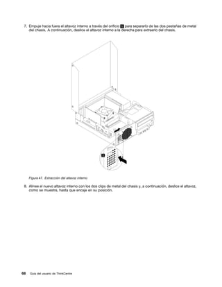 7. Empuje hacia fuera el altavoz interno a través del orificio 1 para separarlo de las dos pestañas de metal
    del chasis. A continuación, deslice el altavoz interno a la derecha para extraerlo del chasis.




     Figura 47. Extracción del altavoz interno

 8. Alinee el nuevo altavoz interno con los dos clips de metal del chasis y, a continuación, deslice el altavoz,
    como se muestra, hasta que encaje en su posición.




68   Guía del usuario de ThinkCentre
 