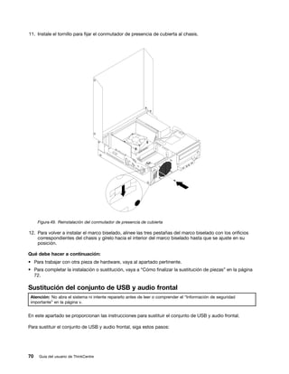 11. Instale el tornillo para fijar el conmutador de presencia de cubierta al chasis.




     Figura 49. Reinstalación del conmutador de presencia de cubierta

12. Para volver a instalar el marco biselado, alinee las tres pestañas del marco biselado con los orificios
    correspondientes del chasis y gírelo hacia el interior del marco biselado hasta que se ajuste en su
    posición.

Qué debe hacer a continuación:
• Para trabajar con otra pieza de hardware, vaya al apartado pertinente.
• Para completar la instalación o sustitución, vaya a “Cómo finalizar la sustitución de piezas” en la página
  72.

Sustitución del conjunto de USB y audio frontal
 Atención: No abra el sistema ni intente repararlo antes de leer o comprender el “Información de seguridad
 importante” en la página v.


En este apartado se proporcionan las instrucciones para sustituir el conjunto de USB y audio frontal.

Para sustituir el conjunto de USB y audio frontal, siga estos pasos:




70   Guía del usuario de ThinkCentre
 