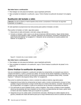 Qué debe hacer a continuación:
• Para trabajar con otra pieza de hardware, vaya al apartado pertinente.
• Para completar la instalación o sustitución, vaya a “Cómo finalizar la sustitución de piezas” en la página
  72.

Sustitución del teclado o ratón
 Atención: No abra el sistema ni intente repararlo antes de leer o comprender el “Información de seguridad
 importante” en la página v.


En este apartado se proporcionan las instrucciones para sustituir el teclado o el ratón.

Para sustituir el teclado o el ratón, siga estos pasos:
 1. Desconecte el cable del teclado o del ratón antiguo del sistema.
 2. Conecte un teclado o ratón nuevo a uno de los conectores USB del sistema. Según dónde desee
    conectar el nuevo teclado o ratón, consulte “Ubicación de conectores, controles e indicadores en la
    parte frontal del sistema” en la página 9 o “Ubicación de los conectores en la parte posterior del
    sistema” en la página 10.




     Figura 51. Conexión de un nuevo teclado o ratón

Qué debe hacer a continuación:
• Para trabajar con otra pieza de hardware, vaya al apartado pertinente.
• Para completar la instalación o la sustitución, vaya a “Cómo finalizar la sustitución de piezas” en la
  página 72.

Cómo finalizar la sustitución de piezas
Una vez completada la instalación o sustitución de todos los componentes, es necesario que cierre la
cubierta del sistema y vuelva a conectar los cables. En función de las piezas instaladas o sustituidas, es
posible que sea necesario confirmar la información actualizada en el programa Setup Utility. Consulte
Capítulo 7 “Utilización del programa Setup Utility” en la página 83.

Para cerrar la cubierta del sistema y volver a conectar los cables al sistema, siga estos pasos:
 1. Asegúrese de que todos los componentes se hayan vuelto a montar correctamente y de que no haya
    quedado ninguna herramienta ni ningún tornillo flojo en el interior del sistema. Consulte “Ubicación de
    los componentes” en la página 12 para ver la ubicación de los diversos componentes del sistema.
 2. Si ha eliminado el marco biselado frontal, vuelva a instalarlo. Para volver a instalar el marco biselado,
    alinee las tres pestañas del marco biselado con los orificios correspondientes del chasis y gírelo hacia
    el interior del marco biselado hasta que se ajuste en su posición.
 3. Asegúrese de que los cables están correctamente colocados. Mantenga los cables alejados de los
    goznes y laterales del chasis del sistema para que no haya interferencias al cerrar la cubierta del sistema.



72   Guía del usuario de ThinkCentre
 