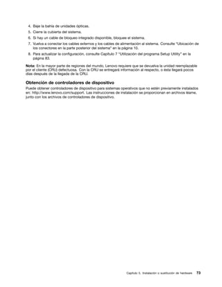 4. Baje la bahía de unidades ópticas.
 5. Cierre la cubierta del sistema.
 6. Si hay un cable de bloqueo integrado disponible, bloquee el sistema.
 7. Vuelva a conectar los cables externos y los cables de alimentación al sistema. Consulte “Ubicación de
    los conectores en la parte posterior del sistema” en la página 10.
 8. Para actualizar la configuración, consulte Capítulo 7 “Utilización del programa Setup Utility” en la
    página 83.

Nota: En la mayor parte de regiones del mundo, Lenovo requiere que se devuelva la unidad reemplazable
por el cliente (CRU) defectuosa. Con la CRU se entregará información al respecto, o ésta llegará pocos
días después de la llegada de la CRU.

Obtención de controladores de dispositivo
Puede obtener controladores de dispositivo para sistemas operativos que no estén previamente instalados
en: http://www.lenovo.com/support. Las instrucciones de instalación se proporcionan en archivos léame,
junto con los archivos de controladores de dispositivo.




                                                               Capítulo 5. Instalación o sustitución de hardware   73
 