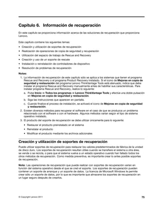 Capítulo 6. Información de recuperación
En este capítulo se proporciona información acerca de las soluciones de recuperación que proporciona
Lenovo.

Este capítulo contiene los siguientes temas:
• Creación y utilización de soportes de recuperación
• Realización de operaciones de copia de seguridad y recuperación
• Utilización del espacio de trabajo de Rescue and Recovery
• Creación y uso de un soporte de rescate
• Instalación o reinstalación de controladores de dispositivo
• Resolución de problemas de recuperación

Notas:
 1. La información de recuperación de este capítulo sólo se aplica a los sistemas que tienen el programa
    Rescue and Recovery o el programa Product Recovery instalado. Si el icono de Mejoras en copia de
    seguridad y restauración del programa Lenovo ThinkVantage Tools está atenuado, indica que debe
    instalar el programa Rescue and Recovery manualmente antes de habilitar sus características. Para
    instalar programa Rescue and Recovery, realice lo siguiente:
    a. Pulse Inicio ➙ Todos los programas ➙ Lenovo ThinkVantage Tools y efectúe una doble pulsación
       en Mejoras en copia de seguridad y restauración.
    b. Siga las instrucciones que aparecen en pantalla.
    c. Cuando finalice el proceso de instalación, se activará el icono de Mejoras en copia de seguridad
       y restauración.
 2. Existen diversos métodos para recuperar el software en el caso de que se produzca un problema
    relacionado con el software o con el hardware. Algunos métodos varían según el tipo de sistema
    operativo instalado.
 3. El producto del soporte de recuperación se debe utilizar únicamente para lo siguiente:
    • Restaurar el producto preinstalado en el sistema
    • Reinstalar el producto
    • Modificar el producto mediante los archivos adicionales


Creación y utilización de soportes de recuperación
Puede utilizar soportes de recuperación para restaurar los valores predeterminados de fábrica de la unidad
de disco duro. Los soportes de recuperación resultan útiles cuando se transfiere el sistema a otra área,
se vende o se recicla, o para que el sistema vuelva a un estado operativo cuando han fallado todos los
otros métodos de recuperación. Como medida preventiva, es importante crear lo antes posible soportes
de recuperación.

Nota: Las operaciones de recuperación que puede realizar con soportes de recuperación varían en
función del sistema operativo desde el que se creó el soporte. Los soportes de recuperación pueden
contener un soporte de arranque y un soporte de datos. La licencia de Microsoft Windows le permite
crear sólo un soporte de datos, por lo que es importante que almacene los soportes de recuperación en
un lugar seguro después de crearlos.




© Copyright Lenovo 2011                                                                                 75
 