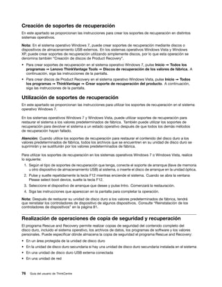 Creación de soportes de recuperación
En este apartado se proporcionan las instrucciones para crear los soportes de recuperación en distintos
sistemas operativos.

Nota: En el sistema operativo Windows 7, puede crear soportes de recuperación mediante discos o
dispositivos de almacenamiento USB externos. En los sistemas operativos Windows Vista y Windows
XP, puede crear soportes de recuperación utilizando simplemente discos, por lo que esta operación se
denomina también “Creación de discos de Product Recovery”.
• Para crear soportes de recuperación en el sistema operativo Windows 7, pulse Inicio ➙ Todos los
  programas ➙ Lenovo ThinkVantage Tools ➙ Discos de recuperación de los valores de fábrica. A
  continuación, siga las instrucciones de la pantalla.
• Para crear discos de Product Recovery en el sistema operativo Windows Vista, pulse Inicio ➙ Todos
  los programas ➙ ThinkVantage ➙ Crear soporte de recuperación del producto. A continuación,
  siga las instrucciones de la pantalla.

Utilización de soportes de recuperación
En este apartado se proporcionan las instrucciones para utilizar los soportes de recuperación en el sistema
operativo Windows 7.

En los sistemas operativos Windows 7 y Windows Vista, puede utilizar soportes de recuperación para
restaurar el sistema a los valores predeterminados de fábrica. También puede utilizar los soportes de
recuperación para devolver el sistema a un estado operativo después de que todos los demás métodos
de recuperación hayan fallado.

Atención: Cuando utilice los soportes de recuperación para restaurar el contenido del disco duro a los
valores predeterminados de fábrica, todos los archivos que se encuentren en su unidad de disco duro se
suprimirán y se sustituirán por los valores predeterminados de fábrica.

Para utilizar los soportes de recuperación en los sistemas operativos Windows 7 o Windows Vista, realice
lo siguiente:
 1. Según el tipo de soportes de recuperación que tenga, conecte el soporte de arranque (llave de memoria
    u otro dispositivo de almacenamiento USB) al sistema, o inserte el disco de arranque en la unidad óptica.
 2. Pulse y suelte repetidamente la tecla F12 mientras enciende el sistema. Cuando se abra la ventana
    Please select boot device, suelte la tecla F12.
 3. Seleccione el dispositivo de arranque que desee y pulse Intro. Comenzará la restauración.
 4. Siga las instrucciones que aparezcan en la pantalla para completar la operación.

Nota: Después de restaurar su unidad de disco duro a los valores predeterminados de fábrica, tendrá
que reinstalar los controladores de dispositivo de algunos dispositivos. Consulte “Reinstalación de los
controladores de dispositivos” en la página 81.


Realización de operaciones de copia de seguridad y recuperación
El programa Rescue and Recovery permite realizar copias de seguridad del contenido completo del
disco duro, incluido el sistema operativo, los archivos de datos, los programas de software y los valores
personales. Puede especificar dónde almacena la copia de seguridad el programa Rescue and Recovery:
• En un área protegida de la unidad de disco duro
• En la unidad de disco duro secundaria si hay una unidad de disco duro secundaria instalada en el sistema
• En una unidad de disco duro USB externa conectada
• En una unidad de red



76   Guía del usuario de ThinkCentre
 
