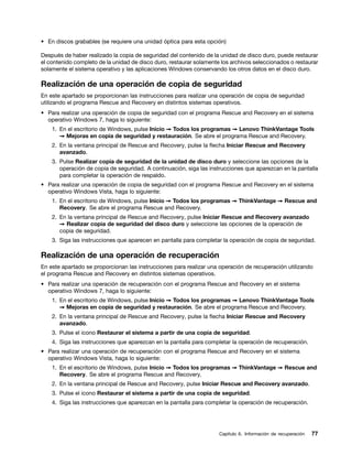 • En discos grabables (se requiere una unidad óptica para esta opción)

Después de haber realizado la copia de seguridad del contenido de la unidad de disco duro, puede restaurar
el contenido completo de la unidad de disco duro, restaurar solamente los archivos seleccionados o restaurar
solamente el sistema operativo y las aplicaciones Windows conservando los otros datos en el disco duro.

Realización de una operación de copia de seguridad
En este apartado se proporcionan las instrucciones para realizar una operación de copia de seguridad
utilizando el programa Rescue and Recovery en distintos sistemas operativos.
• Para realizar una operación de copia de seguridad con el programa Rescue and Recovery en el sistema
  operativo Windows 7, haga lo siguiente:
    1. En el escritorio de Windows, pulse Inicio ➙ Todos los programas ➙ Lenovo ThinkVantage Tools
       ➙ Mejoras en copia de seguridad y restauración. Se abre el programa Rescue and Recovery.
    2. En la ventana principal de Rescue and Recovery, pulse la flecha Iniciar Rescue and Recovery
       avanzado.
    3. Pulse Realizar copia de seguridad de la unidad de disco duro y seleccione las opciones de la
       operación de copia de seguridad. A continuación, siga las instrucciones que aparezcan en la pantalla
       para completar la operación de respaldo.
• Para realizar una operación de copia de seguridad con el programa Rescue and Recovery en el sistema
  operativo Windows Vista, haga lo siguiente:
    1. En el escritorio de Windows, pulse Inicio ➙ Todos los programas ➙ ThinkVantage ➙ Rescue and
       Recovery. Se abre el programa Rescue and Recovery.
    2. En la ventana principal de Rescue and Recovery, pulse Iniciar Rescue and Recovery avanzado
       ➙ Realizar copia de seguridad del disco duro y seleccione las opciones de la operación de
       copia de seguridad.
    3. Siga las instrucciones que aparecen en pantalla para completar la operación de copia de seguridad.

Realización de una operación de recuperación
En este apartado se proporcionan las instrucciones para realizar una operación de recuperación utilizando
el programa Rescue and Recovery en distintos sistemas operativos.
• Para realizar una operación de recuperación con el programa Rescue and Recovery en el sistema
  operativo Windows 7, haga lo siguiente:
    1. En el escritorio de Windows, pulse Inicio ➙ Todos los programas ➙ Lenovo ThinkVantage Tools
       ➙ Mejoras en copia de seguridad y restauración. Se abre el programa Rescue and Recovery.
    2. En la ventana principal de Rescue and Recovery, pulse la flecha Iniciar Rescue and Recovery
       avanzado.
    3. Pulse el icono Restaurar el sistema a partir de una copia de seguridad.
    4. Siga las instrucciones que aparezcan en la pantalla para completar la operación de recuperación.
• Para realizar una operación de recuperación con el programa Rescue and Recovery en el sistema
  operativo Windows Vista, haga lo siguiente:
    1. En el escritorio de Windows, pulse Inicio ➙ Todos los programas ➙ ThinkVantage ➙ Rescue and
       Recovery. Se abre el programa Rescue and Recovery.
    2. En la ventana principal de Rescue and Recovery, pulse Iniciar Rescue and Recovery avanzado.
    3. Pulse el icono Restaurar el sistema a partir de una copia de seguridad.
    4. Siga las instrucciones que aparezcan en la pantalla para completar la operación de recuperación.




                                                                     Capítulo 6. Información de recuperación   77
 