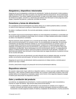 Alargadores y dispositivos relacionados
Asegúrese de que los alargadores, protectores de sobretensión, fuentes de alimentación ininterrumpibles y
regletas de alimentación que utilice se ajustan a los requisitos eléctricos del producto. Nunca sobrecargue
estos dispositivos. Si se utilizan regletas de alimentación, la carga nunca debe superar la potencia nominal
de entrada de la regleta. Consulte a un electricista para obtener más información si tiene preguntas sobre
cargas y requisitos de potencia, y potencias nominales de entrada.


Conectores y tomas de alimentación
Si un receptáculo (toma de alimentación) que intenta utilizar con su sistema presenta daños o corrosión,
no utilice la toma hasta que la sustituya un electricista cualificado.

No doble ni modifique el enchufe. Si el enchufe está dañado, contacte con el fabricante para obtener un
recambio.

No comparta ninguna toma de alimentación eléctrica con otros dispositivos domésticos o comerciales que
consuman grandes cantidades de electricidad; de lo contrario, el voltaje inestable podría dañar el sistema,
los datos o los dispositivos conectados.

Algunos productos vienen equipados con un enchufe de tres clavijas. Este enchufe sólo es adecuado
para una toma de alimentación con conexión a tierra. Es una característica de seguridad. No anule esta
característica de seguridad intentando insertarlo en una toma de alimentación sin conexión a tierra. Si
no puede insertar el enchufe en la toma de alimentación, contacte con un electricista para obtener un
adaptador homologado para la toma de alimentación o para sustituirlo con uno que permita utilizar esta
característica de seguridad. Nunca sobrecargue una toma de alimentación eléctrica. La carga global del
sistema no debería superar el 80 por ciento de la potencia nominal del circuito derivado. Consulte a un
electricista para obtener más información si tiene dudas sobre las cargas de potencia y la potencia nominal
de los circuitos derivados.

Asegúrese de que la toma de alimentación que está utilizando tiene el cableado adecuado, es de fácil
acceso y se encuentra cerca del equipo. No fuerce los cables de alimentación al extenderlos.

Asegúrese de que la toma de alimentación eléctrica proporcione el voltaje correcto y corriente para el
producto que vaya a instalar.

Conecte y desconecte el equipo con precaución de la toma de alimentación eléctrica.


Dispositivos externos
No conecte ni desconecte ningún cable de un dispositivo externo, a menos que sean cables USB (Universal
Serial Bus) y 1394, mientras el sistema esté enchufado; de lo contrario, podría dañar el sistema. Para evitar
posibles daños en los dispositivos conectados, espere, como mínimo, cinco segundos después de apagar
el sistema para desconectar los dispositivos externos.


Calor y ventilación del producto
Los sistemas, los adaptadores de alimentación y muchos accesorios generan calor al encenderlos y
mientras se cargan las baterías. Siga siempre estas precauciones básicas:
• No deje el sistema, el adaptador de alimentación ni los accesorios en contacto con su regazo ni
  cualquier otra parte del cuerpo durante un período de tiempo prolongado mientras los productos estén
  funcionando o se esté cargando la batería. El sistema, el adaptador de alimentación y muchos accesorios



© Copyright Lenovo 2011                                                                                    vii
 