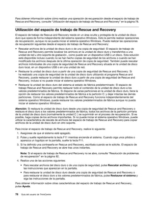 Para obtener información sobre cómo realizar una operación de recuperación desde el espacio de trabajo de
Rescue and Recovery, consulte “Utilización del espacio de trabajo de Rescue and Recovery” en la página 78.


Utilización del espacio de trabajo de Rescue and Recovery
El espacio de trabajo de Rescue and Recovery reside en un área oculta y protegida de la unidad de disco
duro que opera de forma independiente del sistema operativo Windows. Esto le permite realizar operaciones
de recuperación, aunque no se pueda iniciar el sistema operativo Windows. Puede realizar las operaciones
de recuperación siguientes desde el espacio de trabajo de Rescue and Recovery:
• Rescatar archivos de la unidad de disco duro o de una copia de seguridad: El espacio de trabajo de
  Rescue and Recovery permite localizar los archivos en la unidad de disco duro y transferirlos a una
  unidad de red u otro soporte de grabación , como puede ser un dispositivo USB o un disco. Esta solución
  está disponible incluso cuando no se han hecho copias de seguridad de los archivos o cuando se han
  modificado los archivos después de la última operación de copia de seguridad. También puede rescatar
  archivos individuales de una copia de seguridad de Rescue and Recovery situada en la unidad de disco
  duro local, en un dispositivo USB o en una unidad de red.
• Restaurar la unidad de disco duro a partir de una copia de seguridad de Rescue and Recovery: Si
  ha realizado una copia de seguridad de la unidad de disco duro utilizando el programa Rescue and
  Recovery, puede restaurar la unidad de disco duro a partir de una copia de seguridad de Rescue and
  Recovery, incluso si no puede iniciar el sistema operativo Windows.
• Restaurar la unidad de disco duro del sistema al estado de fábrica predeterminado: El espacio de
  trabajo Rescue and Recovery permite restaurar todo el contenido de la unidad de disco duro a los
  valores predeterminados de fábrica. Si dispone de varias particiones en la unidad de disco duro, tiene la
  opción de restaurar los valores predeterminados de fábrica a la partición C: y dejar intactas las demás
  particiones. Como el espacio de trabajo de Rescue and Recovery funciona independientemente del
  sistema operativo Windows, puede restaurar los valores predeterminados de fábrica aunque no pueda
  iniciar el sistema operativo Windows.

Atención: Si restaura la unidad de disco duro desde una copia de seguridad de Rescue and Recovery o
restaura el disco duro a los valores predeterminados de fábrica, todos los archivos de la partición primaria
de la unidad de disco duro (normalmente la unidad C: ) se suprimirán en el proceso de recuperación. Si es
posible, haga copias de los archivos importantes. Si no puede iniciar el sistema operativo Windows, puede
utilizar la característica de rescate de archivos del espacio de trabajo de Rescue and Recovery para copiar
archivos de la unidad de disco duro en otro soporte.

Para iniciar el espacio de trabajo de Rescue and Recovery, realice lo siguiente:
 1. Asegúrese de que el sistema esté apagado.
 2. Pulse y suelte repetidamente la tecla F11 mientras enciende el sistema. Cuando oiga unos pitidos o
    aparezca un logotipo en la pantalla, suelte la tecla F11.
 3. Si ha definido una contraseña en Rescue and Recovery, escríbala cuando se le solicite. El espacio de
    trabajo de Rescue and Recovery se abre tras unos instantes.

     Nota: Si el espacio de trabajo de Rescue and Recovery no se abre, consulte “Resolución de problemas
     de recuperación” en la página 82.
 4. Realice una de las acciones siguientes:
     • Para rescatar archivos del disco duro o de una copia de seguridad, pulse Rescatar archivos y siga
       las instrucciones que aparezcan en la pantalla.
     • Para restaurar la unidad de disco duro desde una copia de seguridad de Rescue and Recovery o
       para restaurar el disco duro a los valores predeterminados de fábrica, pulse Restaurar el sistema y
       siga las instrucciones de la pantalla.
Para obtener información sobre otras características del espacio de trabajo de Rescue and Recovery,
pulse Ayuda.


78   Guía del usuario de ThinkCentre
 
