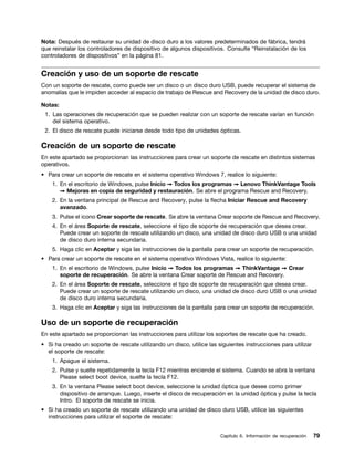Nota: Después de restaurar su unidad de disco duro a los valores predeterminados de fábrica, tendrá
que reinstalar los controladores de dispositivo de algunos dispositivos. Consulte “Reinstalación de los
controladores de dispositivos” en la página 81.


Creación y uso de un soporte de rescate
Con un soporte de rescate, como puede ser un disco o un disco duro USB, puede recuperar el sistema de
anomalías que le impiden acceder al espacio de trabajo de Rescue and Recovery de la unidad de disco duro.

Notas:
 1. Las operaciones de recuperación que se pueden realizar con un soporte de rescate varían en función
    del sistema operativo.
 2. El disco de rescate puede iniciarse desde todo tipo de unidades ópticas.

Creación de un soporte de rescate
En este apartado se proporcionan las instrucciones para crear un soporte de rescate en distintos sistemas
operativos.
• Para crear un soporte de rescate en el sistema operativo Windows 7, realice lo siguiente:
    1. En el escritorio de Windows, pulse Inicio ➙ Todos los programas ➙ Lenovo ThinkVantage Tools
       ➙ Mejoras en copia de seguridad y restauración. Se abre el programa Rescue and Recovery.
    2. En la ventana principal de Rescue and Recovery, pulse la flecha Iniciar Rescue and Recovery
       avanzado.
    3. Pulse el icono Crear soporte de rescate. Se abre la ventana Crear soporte de Rescue and Recovery.
    4. En el área Soporte de rescate, seleccione el tipo de soporte de recuperación que desea crear.
       Puede crear un soporte de rescate utilizando un disco, una unidad de disco duro USB o una unidad
       de disco duro interna secundaria.
    5. Haga clic en Aceptar y siga las instrucciones de la pantalla para crear un soporte de recuperación.
• Para crear un soporte de rescate en el sistema operativo Windows Vista, realice lo siguiente:
    1. En el escritorio de Windows, pulse Inicio ➙ Todos los programas ➙ ThinkVantage ➙ Crear
       soporte de recuperación. Se abre la ventana Crear soporte de Rescue and Recovery.
    2. En el área Soporte de rescate, seleccione el tipo de soporte de recuperación que desea crear.
       Puede crear un soporte de rescate utilizando un disco, una unidad de disco duro USB o una unidad
       de disco duro interna secundaria.
    3. Haga clic en Aceptar y siga las instrucciones de la pantalla para crear un soporte de recuperación.

Uso de un soporte de recuperación
En este apartado se proporcionan las instrucciones para utilizar los soportes de rescate que ha creado.
• Si ha creado un soporte de rescate utilizando un disco, utilice las siguientes instrucciones para utilizar
  el soporte de rescate:
    1. Apague el sistema.
    2. Pulse y suelte repetidamente la tecla F12 mientras enciende el sistema. Cuando se abra la ventana
       Please select boot device, suelte la tecla F12.
    3. En la ventana Please select boot device, seleccione la unidad óptica que desee como primer
       dispositivo de arranque. Luego, inserte el disco de recuperación en la unidad óptica y pulse la tecla
       Intro. El soporte de rescate se inicia.
• Si ha creado un soporte de rescate utilizando una unidad de disco duro USB, utilice las siguientes
  instrucciones para utilizar el soporte de rescate:


                                                                       Capítulo 6. Información de recuperación   79
 