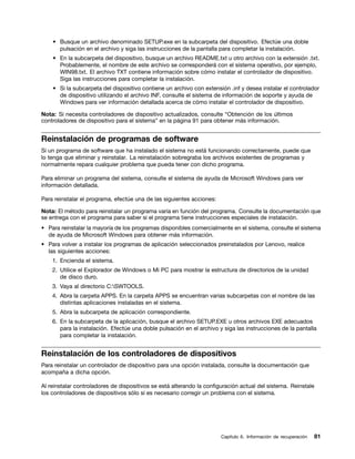 • Busque un archivo denominado SETUP.exe en la subcarpeta del dispositivo. Efectúe una doble
      pulsación en el archivo y siga las instrucciones de la pantalla para completar la instalación.
    • En la subcarpeta del dispositivo, busque un archivo README.txt u otro archivo con la extensión .txt.
      Probablemente, el nombre de este archivo se corresponderá con el sistema operativo, por ejemplo,
      WIN98.txt. El archivo TXT contiene información sobre cómo instalar el controlador de dispositivo.
      Siga las instrucciones para completar la instalación.
    • Si la subcarpeta del dispositivo contiene un archivo con extensión .inf y desea instalar el controlador
      de dispositivo utilizando el archivo INF, consulte el sistema de información de soporte y ayuda de
      Windows para ver información detallada acerca de cómo instalar el controlador de dispositivo.

Nota: Si necesita controladores de dispositivo actualizados, consulte “Obtención de los últimos
controladores de dispositivo para el sistema” en la página 91 para obtener más información.


Reinstalación de programas de software
Si un programa de software que ha instalado el sistema no está funcionando correctamente, puede que
lo tenga que eliminar y reinstalar. La reinstalación sobregraba los archivos existentes de programas y
normalmente repara cualquier problema que pueda tener con dicho programa.

Para eliminar un programa del sistema, consulte el sistema de ayuda de Microsoft Windows para ver
información detallada.

Para reinstalar el programa, efectúe una de las siguientes acciones:

Nota: El método para reinstalar un programa varía en función del programa. Consulte la documentación que
se entrega con el programa para saber si el programa tiene instrucciones especiales de instalación.
• Para reinstalar la mayoría de los programas disponibles comercialmente en el sistema, consulte el sistema
  de ayuda de Microsoft Windows para obtener más información.
• Para volver a instalar los programas de aplicación seleccionados preinstalados por Lenovo, realice
  las siguientes acciones:
    1. Encienda el sistema.
    2. Utilice el Explorador de Windows o Mi PC para mostrar la estructura de directorios de la unidad
       de disco duro.
    3. Vaya al directorio C:SWTOOLS.
    4. Abra la carpeta APPS. En la carpeta APPS se encuentran varias subcarpetas con el nombre de las
       distintas aplicaciones instaladas en el sistema.
    5. Abra la subcarpeta de aplicación correspondiente.
    6. En la subcarpeta de la aplicación, busque el archivo SETUP.EXE u otros archivos EXE adecuados
       para la instalación. Efectúe una doble pulsación en el archivo y siga las instrucciones de la pantalla
       para completar la instalación.


Reinstalación de los controladores de dispositivos
Para reinstalar un controlador de dispositivo para una opción instalada, consulte la documentación que
acompaña a dicha opción.

Al reinstalar controladores de dispositivos se está alterando la configuración actual del sistema. Reinstale
los controladores de dispositivos sólo si es necesario corregir un problema con el sistema.




                                                                       Capítulo 6. Información de recuperación   81
 