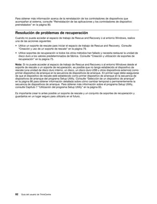 Para obtener más información acerca de la reinstalación de los controladores de dispositivos que
acompañan al sistema, consulte “Reinstalación de las aplicaciones y los controladores de dispositivo
preinstalados” en la página 80.


Resolución de problemas de recuperación
Cuando no pueda acceder al espacio de trabajo de Rescue and Recovery o al entorno Windows, realice
una de las acciones siguientes:
• Utilice un soporte de rescate para iniciar el espacio de trabajo de Rescue and Recovery. Consulte
  “Creación y uso de un soporte de rescate” en la página 79.
• Utilice soportes de recuperación si todos los otros métodos han fallado y necesita restaurar la unidad de
  disco duro a los valores predeterminados de fábrica. Consulte “Creación y utilización de soportes de
  recuperación” en la página 75.

Nota: Si no puede acceder al espacio de trabajo de Rescue and Recovery o al entorno Windows desde el
soporte de rescate o un soporte de recuperación, es posible que no tenga establecido el dispositivo de
rescate (una unidad de disco duro interno, un disco, un disco duro USB u otros dispositivos externos) como
primer dispositivo de arranque en la secuencia de dispositivos de arranque. En primer lugar debe asegurarse
de que el dispositivo de rescate esté establecido como primer dispositivo de arranque en la secuencia de
dispositivos de arranque del programa Setup Utility. Consulte “Selección de un dispositivo de arranque”
en la página 86 para obtener información detallada sobre cómo cambiar temporal o permanentemente la
secuencia de dispositivos de arranque. Para obtener más información sobre el programa Setup Utility,
consulte Capítulo 7 “Utilización del programa Setup Utility” en la página 83.

Es importante crear lo antes posible un soporte de rescate y un conjunto de soportes de recuperación y
guardarlos en un lugar seguro para utilizarlo en el futuro.




82   Guía del usuario de ThinkCentre
 