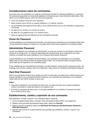 Consideraciones sobre las contraseñas
Se puede crear una contraseña con cualquier combinación de hasta 64 caracteres alfabéticos y numéricos.
Por razones de seguridad, es conveniente establecer contraseñas que no sean fácilmente deducibles. Para
definir una contraseña segura, utilice las directrices siguientes:
• Tiene una longitud mínima de ocho caracteres
• Debe contener como mínimo un carácter alfabético y un carácter numérico
• Las contraseñas del programa Setup Utility y de la unidad de disco duro no son sensibles a mayúsculas y
  minúsculas
• No debe ser su nombre o su nombre de usuario
• No debe ser una palabra común o un nombre común
• Debe ser significativamente diferente de sus contraseñas anteriores

Power-On Password
Cuando establezca una contraseña de encendido, se le solicitará que especifique una contraseña válida cada
vez que encienda el sistema. El sistema no se puede utilizar hasta que se especifica la contraseña válida.

Administrator Password
Cuando se establece una contraseña de administrador, se evita que usuarios no autorizados cambien los
valores de la configuración. Si usted es responsable del mantenimiento de la configuración de varios
sistemas, es posible que quiera establecer una contraseña Administrator Password.

Cuando establezca una contraseña del administrador, se le solicitará que especifique una contraseña
válida cada vez que intente acceder al programa Setup Utility. No se puede acceder al programa Setup
Utility hasta que se especifica una contraseña válida.

Si hay establecidas las contraseñas de encendido y de administrador, puede escribir cualquiera de ellas. Sin
embargo, para cambiar cualquier valor de configuración, debe utilizar la contraseña Administrator Password.

Hard Disk Password
Definir una contraseña del disco duro impide el acceso no autorizado a los datos de la unidad de disco duro.
Cuando establezca una contraseña Hard Disk Password, se le solicitará que especifique una contraseña
válida cada vez que intente acceder al disco duro.

Notas:
• Después de establecer una contraseña de disco duro, los datos del disco duro quedan protegidos,
  incluso si se extrae la unidad del sistema y se instala en otro.
• Si olvida la contraseña del disco duro, no se puede restablecer la contraseña ni recuperar los datos
  de la unidad de disco duro.

Establecimiento, cambio y supresión de una contraseña
Para establecer, cambiar o suprimir una contraseña haga lo siguiente:
 1. Inicie el programa Setup Utility. Consulte “Inicio del programa Setup Utility” en la página 83.
 2. Desde el menú principal del programa Setup Utility, seleccione Security.
 3. Según el tipo de contraseña, seleccione Set Power-On Password, Set Administrator Password o
    Hard Disk Password.
 4. Siga las instrucciones en la parte derecha de la pantalla para establecer, cambiar o suprimir una
    contraseña.


84   Guía del usuario de ThinkCentre
 