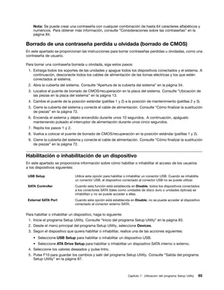 Nota: Se puede crear una contraseña con cualquier combinación de hasta 64 caracteres alfabéticos y
    numéricos. Para obtener más información, consulte “Consideraciones sobre las contraseñas” en la
    página 84.

Borrado de una contraseña perdida u olvidada (borrado de CMOS)
En este apartado se proporcionan las instrucciones para borrar contraseñas perdidas u olvidadas, como una
contraseña de usuario.

Para borrar una contraseña borrada u olvidada, siga estos pasos:
 1. Extraiga todos los soportes de las unidades y apague todos los dispositivos conectados y el sistema. A
    continuación, desconecte todos los cables de alimentación de las tomas eléctricas y los que estén
    conectados al sistema.
 2. Abra la cubierta del sistema. Consulte “Apertura de la cubierta del sistema” en la página 34.
 3. Localice el puente de borrado de CMOS/recuperación en la placa del sistema. Consulte “Ubicación de
    las piezas en la placa del sistema” en la página 13.
 4. Cambie el puente de la posición estándar (patillas 1 y 2) a la posición de mantenimiento (patillas 2 y 3).
 5. Cierre la cubierta del sistema y conecte el cable de alimentación. Consulte “Cómo finalizar la sustitución
    de piezas” en la página 72.
 6. Encienda el sistema y déjelo encendido durante unos 10 segundos. A continuación, apáguelo
    manteniendo pulsado el interruptor de alimentación durante unos cinco segundos.
 7. Repita los pasos 1 y 2.
 8. Vuelva a colocar el puente de borrado de CMOS/recuperación en la posición estándar (patillas 1 y 2).
 9. Cierre la cubierta del sistema y conecte el cable de alimentación. Consulte “Cómo finalizar la sustitución
    de piezas” en la página 72.


Habilitación o inhabilitación de un dispositivo
En este apartado se proporciona información sobre cómo habilitar o inhabilitar el acceso de los usuarios
a los dispositivos siguientes:

 USB Setup                      Utilice esta opción para habilitar o inhabilitar un conector USB. Cuando se inhabilita
                                un conector USB, el dispositivo conectado al conector USB no se puede utilizar.
 SATA Controller                Cuando esta función está establecida en Disable, todos los dispositivos conectados
                                a los conectores SATA (tales como unidades de disco duro o unidades ópticas) se
                                inhabilitan y no se puede acceder a ellas.
 External SATA Port             Cuando esta opción está establecida en Disable, no se puede acceder al dispositivo
                                conectado al conector externo SATA.


Para habilitar o inhabilitar un dispositivo, haga lo siguiente:
 1. Inicie el programa Setup Utility. Consulte “Inicio del programa Setup Utility” en la página 83.
 2. Desde el menú principal del programa Setup Utility, seleccione Devices.
 3. Según el dispositivo que quiera habilitar o inhabilitar, realice una de las acciones siguientes:
    • Seleccione USB Setup para habilitar o inhabilitar un dispositivo USB.
    • Seleccione ATA Drive Setup para habilitar o inhabilitar un dispositivo SATA interno o externo.
 4. Seleccione los valores deseados y pulse Intro.
 5. Pulse F10 para guardar los cambios y salir del programa Setup Utility. Consulte “Salida del programa
    Setup Utility” en la página 87.



                                                                    Capítulo 7. Utilización del programa Setup Utility   85
 