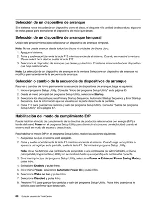 Selección de un dispositivo de arranque
Si el sistema no se inicia desde un dispositivo como el disco, el disquete ni la unidad de disco duro, siga uno
de estos pasos para seleccionar el dispositivo de inicio que desee.

Selección de un dispositivo de arranque temporal
Utilice este procedimiento para seleccionar un dispositivo de arranque temporal.

Nota: No se puede arrancar desde todos los discos ni unidades de discos duro.
 1. Apague el sistema.
 2. Pulse y suelte repetidamente la tecla F12 mientras enciende el sistema. Cuando se muestre la ventana
    Please select boot device, suelte la tecla F12.
 3. Seleccione el dispositivo de arranque que desee y pulse Intro. El sistema arrancará desde el dispositivo
    que haya seleccionado.

Nota: La selección de un dispositivo de arranque en la ventana Seleccione un dispositivo de arranque no
modifica permanentemente la secuencia de arranque.

Selección o cambio de la secuencia de dispositivos de arranque
Para ver o cambiar de forma permanente la secuencia de dispositivos de arranque, haga lo siguiente:
 1. Inicie el programa Setup Utility. Consulte “Inicio del programa Setup Utility” en la página 83.
 2. Desde el menú principal del programa Setup Utility, seleccione Startup.
 3. Seleccione los dispositivos para Primary Startup Sequence, Automatic Startup Sequence y Error Startup
    Sequence. Lea la información que se visualiza en la parte derecha de la pantalla.
 4. Pulse F10 para guardar los cambios y salir del programa Setup Utility. Consulte “Salida del programa
    Setup Utility” en la página 87.


Habilitación del modo de cumplimiento ErP
Puede habilitar el modo de cumplimiento de la directiva de productos relacionados con energía (ErP) a
través del menú Power en el programa Setup Utility para disminuir el consumo de electricidad cuando el
sistema está en modo de espera o desactivado.

Para habilitar el modo ErP en el programa Setup Utility, realice las acciones siguientes:
 1. Asegúrese de que el sistema esté apagado.
 2. Pulse y suelte repetidamente la tecla F1 mientras enciende el sistema. Cuando oiga unos pitidos o
    aparezca un logotipo en la pantalla, suelte la tecla F1. Se iniciará el programa Setup Utility.

     Nota: Si se ha definido una contraseña de encendido o una contraseña del administrador, el menú
     principal del programa Setup Utility no se mostrará hasta que especifique la contraseña correcta.
 3. En el menú principal del programa Setup Utility, seleccione Power ➙ Enhanced Power Saving Mode y
    pulse Intro.
 4. Seleccione Enabled y pulse Intro.
 5. En el menú Power, seleccione Automatic Power On y pulse Intro.
 6. Seleccione Wake on Lan y pulse Intro.
 7. Seleccione Disabled y pulse Intro.
 8. Presione F10 para guardar los cambios y salir del programa Setup Utility. Pulse Intro cuando se le
    solicite para confirmar que desea salir.



86   Guía del usuario de ThinkCentre
 