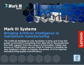 The Artificial Intelligence (AI) revolution is here, and it has the
power to transform everything from daily life to the production
line. With support from the Lenovo AI Innovation Center and
access to ThinkSystem servers, Mark III Systems is leading the
way, helping its clients to harness the power of AI to improve
manufacturing quality and efficiency.
Mark III Systems
Bringing Artificial Intelligence to
mainstream manufacturing
 