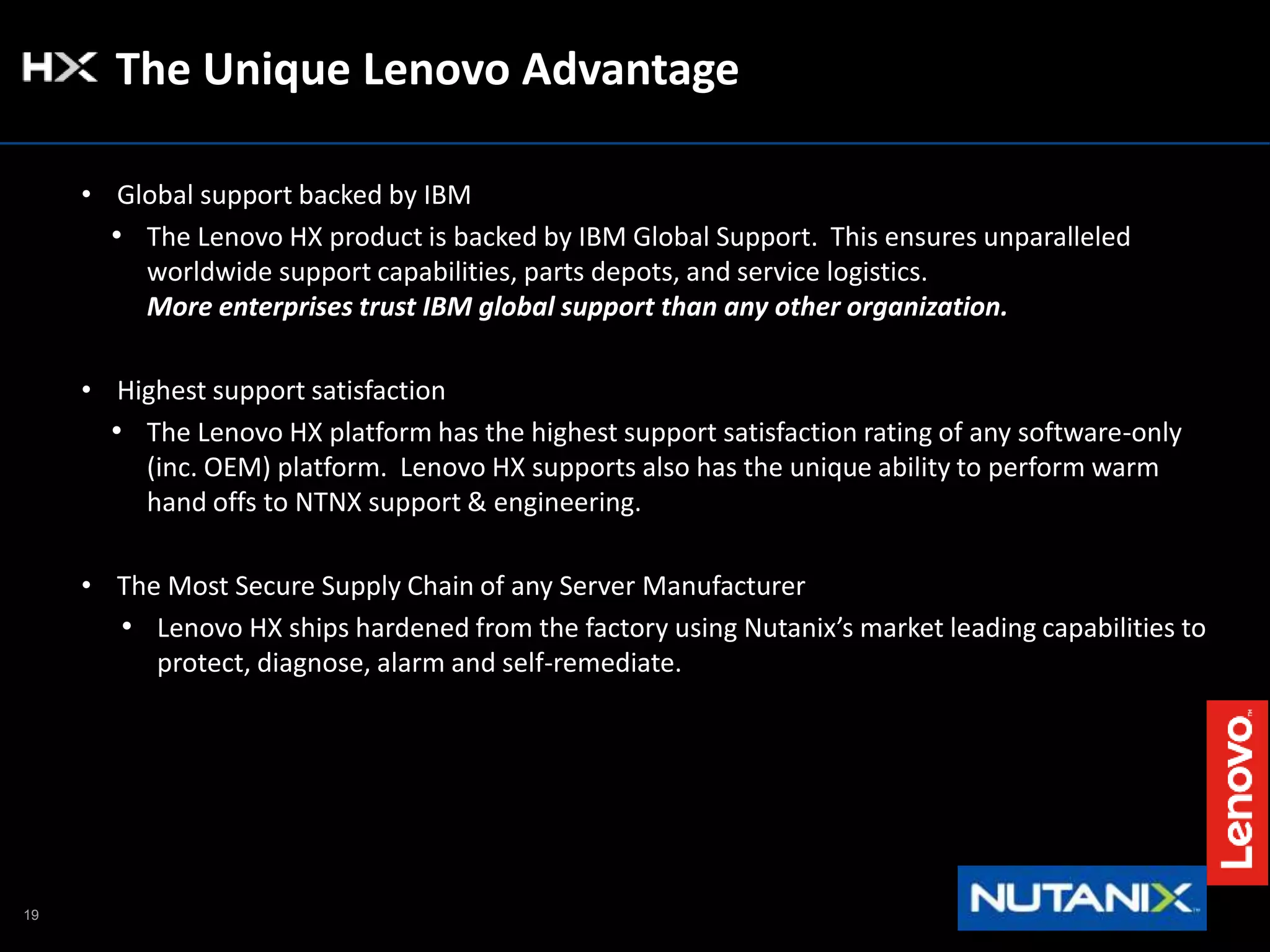 19
The Unique Lenovo Advantage
• Global support backed by IBM
• The Lenovo HX product is backed by IBM Global Support. This ensures unparalleled
worldwide support capabilities, parts depots, and service logistics.
More enterprises trust IBM global support than any other organization.
• Highest support satisfaction
• The Lenovo HX platform has the highest support satisfaction rating of any software-only
(inc. OEM) platform. Lenovo HX supports also has the unique ability to perform warm
hand offs to NTNX support & engineering.
• The Most Secure Supply Chain of any Server Manufacturer
• Lenovo HX ships hardened from the factory using Nutanix’s market leading capabilities to
protect, diagnose, alarm and self-remediate.
 