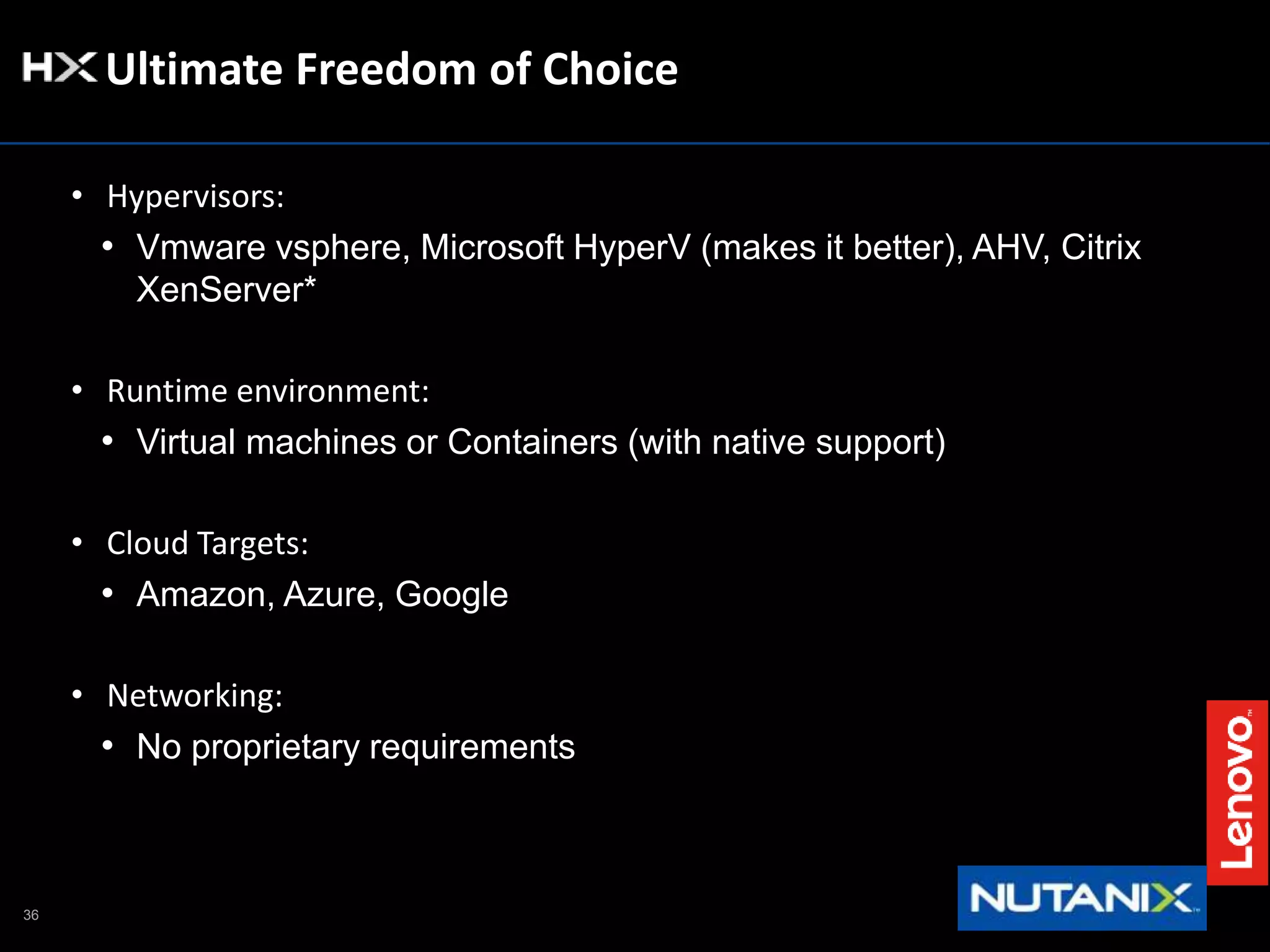 36
Ultimate Freedom of Choice
• Hypervisors:
• Vmware vsphere, Microsoft HyperV (makes it better), AHV, Citrix
XenServer*
• Runtime environment:
• Virtual machines or Containers (with native support)
• Cloud Targets:
• Amazon, Azure, Google
• Networking:
• No proprietary requirements
 