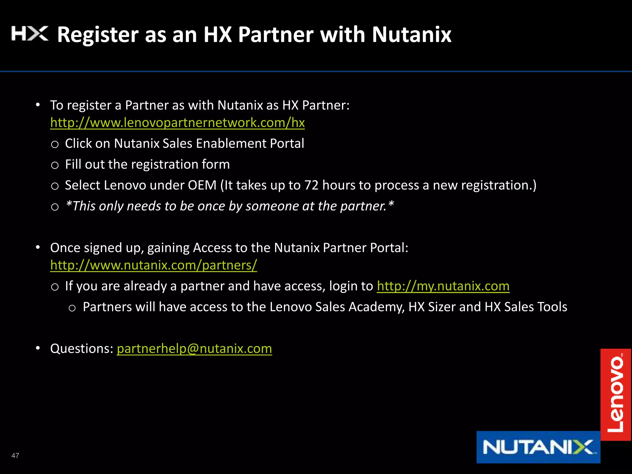 47
Register as an HX Partner with Nutanix
• To register a Partner as with Nutanix as HX Partner:
http://www.lenovopartnernetwork.com/hx
o Click on Nutanix Sales Enablement Portal
o Fill out the registration form
o Select Lenovo under OEM (It takes up to 72 hours to process a new registration.)
o *This only needs to be once by someone at the partner.*
• Once signed up, gaining Access to the Nutanix Partner Portal:
http://www.nutanix.com/partners/
o If you are already a partner and have access, login to http://my.nutanix.com
o Partners will have access to the Lenovo Sales Academy, HX Sizer and HX Sales Tools
• Questions: partnerhelp@nutanix.com
 
