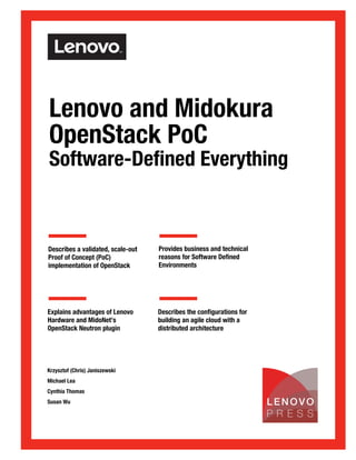Front cover
Lenovo and Midokura
OpenStack PoC
Software-Defined Everything
Describes a validated, scale-out
Proof of Concept (PoC)
implementation of OpenStack
Provides business and technical
reasons for Software Defined
Environments
Explains advantages of Lenovo
Hardware and MidoNet’s
OpenStack Neutron plugin
Describes the configurations for
building an agile cloud with a
distributed architecture
Krzysztof (Chris) Janiszewski
Michael Lea
Cynthia Thomas
Susan Wu
Check for Updates
 